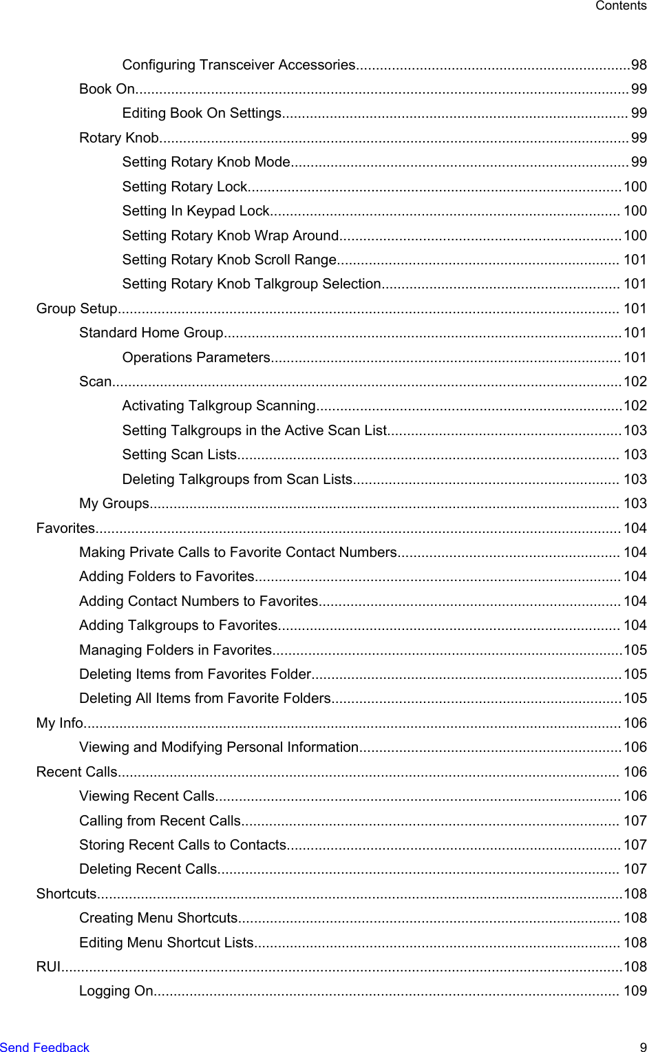 Configuring Transceiver Accessories.....................................................................98Book On............................................................................................................................ 99Editing Book On Settings....................................................................................... 99Rotary Knob...................................................................................................................... 99Setting Rotary Knob Mode..................................................................................... 99Setting Rotary Lock..............................................................................................100Setting In Keypad Lock........................................................................................ 100Setting Rotary Knob Wrap Around.......................................................................100Setting Rotary Knob Scroll Range....................................................................... 101Setting Rotary Knob Talkgroup Selection............................................................ 101Group Setup.............................................................................................................................. 101Standard Home Group....................................................................................................101Operations Parameters........................................................................................ 101Scan................................................................................................................................102Activating Talkgroup Scanning.............................................................................102Setting Talkgroups in the Active Scan List...........................................................103Setting Scan Lists................................................................................................ 103Deleting Talkgroups from Scan Lists................................................................... 103My Groups...................................................................................................................... 103Favorites.................................................................................................................................... 104Making Private Calls to Favorite Contact Numbers........................................................ 104Adding Folders to Favorites............................................................................................ 104Adding Contact Numbers to Favorites............................................................................ 104Adding Talkgroups to Favorites...................................................................................... 104Managing Folders in Favorites........................................................................................105Deleting Items from Favorites Folder..............................................................................105Deleting All Items from Favorite Folders.........................................................................105My Info....................................................................................................................................... 106Viewing and Modifying Personal Information..................................................................106Recent Calls.............................................................................................................................. 106Viewing Recent Calls...................................................................................................... 106Calling from Recent Calls............................................................................................... 107Storing Recent Calls to Contacts.................................................................................... 107Deleting Recent Calls..................................................................................................... 107Shortcuts....................................................................................................................................108Creating Menu Shortcuts................................................................................................ 108Editing Menu Shortcut Lists............................................................................................ 108RUI.............................................................................................................................................108Logging On..................................................................................................................... 109ContentsSend Feedback   9
