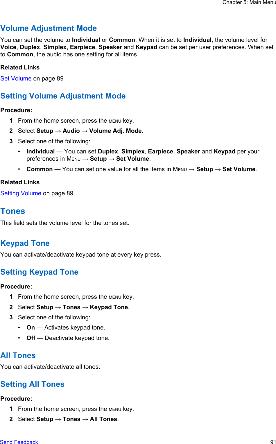 Volume Adjustment ModeYou can set the volume to Individual or Common. When it is set to Individual, the volume level forVoice, Duplex, Simplex, Earpiece, Speaker and Keypad can be set per user preferences. When setto Common, the audio has one setting for all items.Related LinksSet Volume on page 89Setting Volume Adjustment ModeProcedure:1From the home screen, press the MENU key.2Select Setup → Audio → Volume Adj. Mode.3Select one of the following:•Individual — You can set Duplex, Simplex, Earpiece, Speaker and Keypad per yourpreferences in MENU → Setup → Set Volume.•Common — You can set one value for all the items in MENU → Setup → Set Volume.Related LinksSetting Volume on page 89TonesThis field sets the volume level for the tones set.Keypad ToneYou can activate/deactivate keypad tone at every key press.Setting Keypad ToneProcedure:1From the home screen, press the MENU key.2Select Setup → Tones → Keypad Tone.3Select one of the following:•On — Activates keypad tone.•Off — Deactivate keypad tone.All TonesYou can activate/deactivate all tones.Setting All TonesProcedure:1From the home screen, press the MENU key.2Select Setup → Tones → All Tones.Chapter 5: Main MenuSend Feedback   91