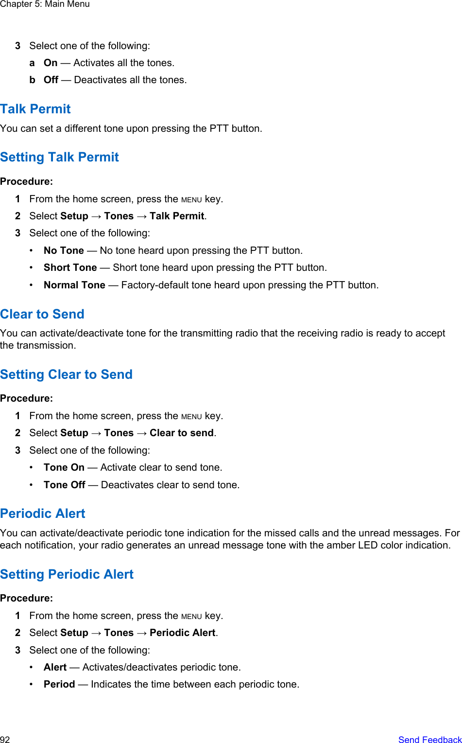 3Select one of the following:a On — Activates all the tones.b Off — Deactivates all the tones.Talk PermitYou can set a different tone upon pressing the PTT button.Setting Talk PermitProcedure:1From the home screen, press the MENU key.2Select Setup → Tones → Talk Permit.3Select one of the following:•No Tone — No tone heard upon pressing the PTT button.•Short Tone — Short tone heard upon pressing the PTT button.•Normal Tone — Factory-default tone heard upon pressing the PTT button.Clear to SendYou can activate/deactivate tone for the transmitting radio that the receiving radio is ready to acceptthe transmission.Setting Clear to SendProcedure:1From the home screen, press the MENU key.2Select Setup → Tones → Clear to send.3Select one of the following:•Tone On — Activate clear to send tone.•Tone Off — Deactivates clear to send tone.Periodic AlertYou can activate/deactivate periodic tone indication for the missed calls and the unread messages. Foreach notification, your radio generates an unread message tone with the amber LED color indication.Setting Periodic AlertProcedure:1From the home screen, press the MENU key.2Select Setup → Tones → Periodic Alert.3Select one of the following:•Alert — Activates/deactivates periodic tone.•Period — Indicates the time between each periodic tone.Chapter 5: Main Menu92   Send Feedback