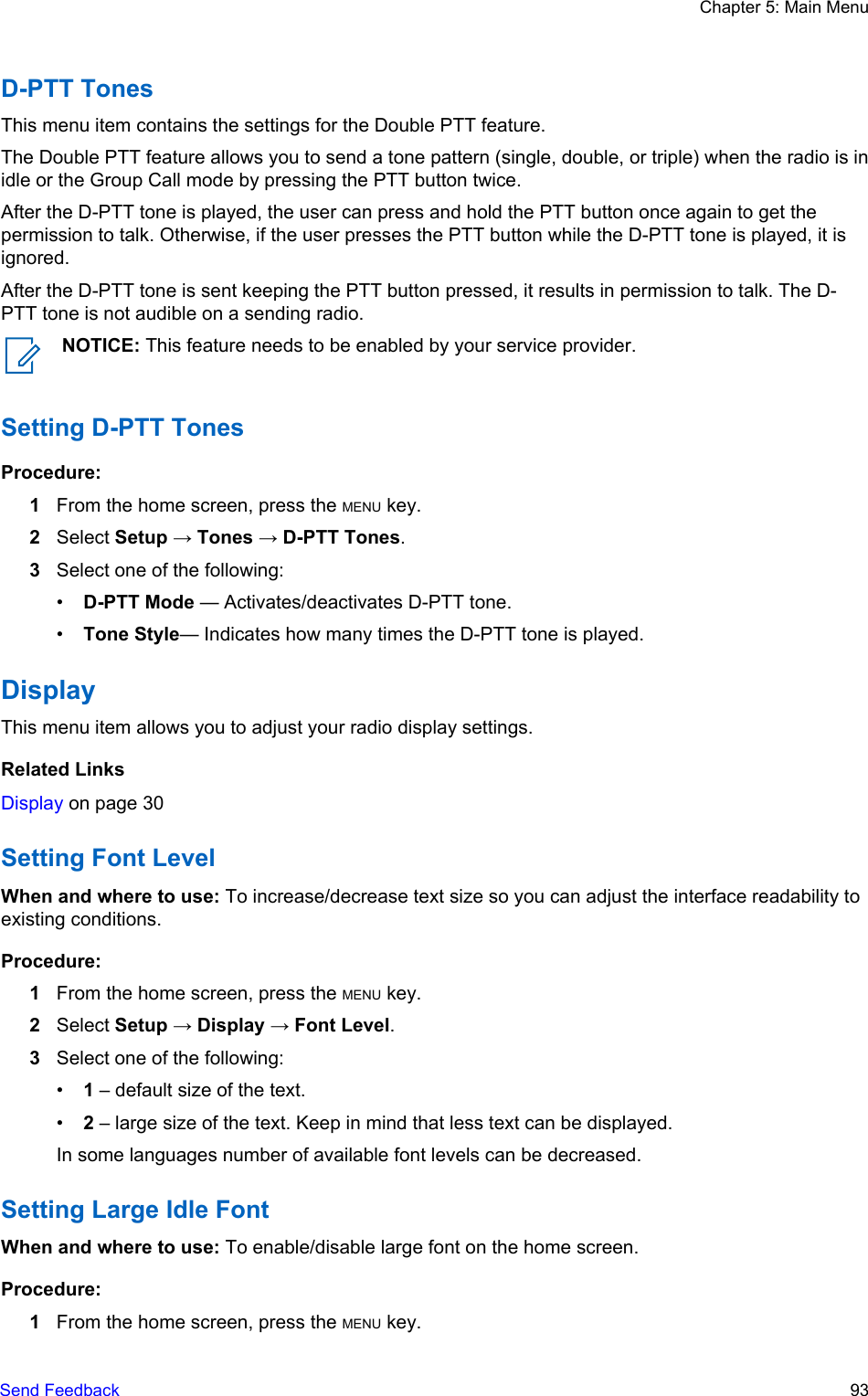 D-PTT TonesThis menu item contains the settings for the Double PTT feature.The Double PTT feature allows you to send a tone pattern (single, double, or triple) when the radio is inidle or the Group Call mode by pressing the PTT button twice.After the D-PTT tone is played, the user can press and hold the PTT button once again to get thepermission to talk. Otherwise, if the user presses the PTT button while the D-PTT tone is played, it isignored.After the D-PTT tone is sent keeping the PTT button pressed, it results in permission to talk. The D-PTT tone is not audible on a sending radio.NOTICE: This feature needs to be enabled by your service provider.Setting D-PTT TonesProcedure:1From the home screen, press the MENU key.2Select Setup → Tones → D-PTT Tones.3Select one of the following:•D-PTT Mode — Activates/deactivates D-PTT tone.•Tone Style— Indicates how many times the D-PTT tone is played.DisplayThis menu item allows you to adjust your radio display settings.Related LinksDisplay on page 30Setting Font LevelWhen and where to use: To increase/decrease text size so you can adjust the interface readability toexisting conditions.Procedure:1From the home screen, press the MENU key.2Select Setup → Display → Font Level.3Select one of the following:•1 – default size of the text.•2 – large size of the text. Keep in mind that less text can be displayed.In some languages number of available font levels can be decreased.Setting Large Idle FontWhen and where to use: To enable/disable large font on the home screen.Procedure:1From the home screen, press the MENU key.Chapter 5: Main MenuSend Feedback   93