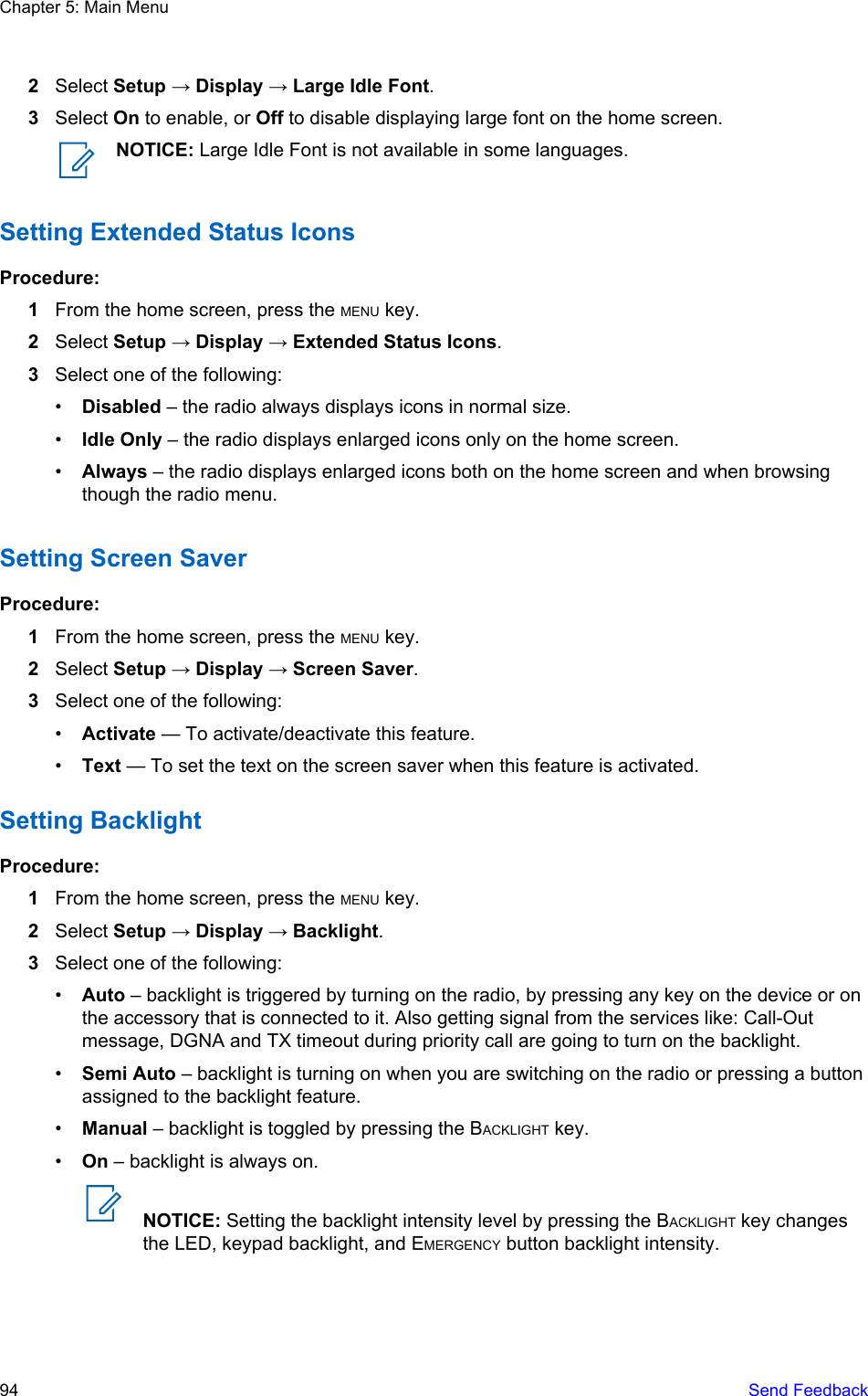 2Select Setup → Display → Large Idle Font.3Select On to enable, or Off to disable displaying large font on the home screen.NOTICE: Large Idle Font is not available in some languages.Setting Extended Status IconsProcedure:1From the home screen, press the MENU key.2Select Setup → Display → Extended Status Icons.3Select one of the following:•Disabled – the radio always displays icons in normal size.•Idle Only – the radio displays enlarged icons only on the home screen.•Always – the radio displays enlarged icons both on the home screen and when browsingthough the radio menu.Setting Screen SaverProcedure:1From the home screen, press the MENU key.2Select Setup → Display → Screen Saver.3Select one of the following:•Activate — To activate/deactivate this feature.•Text — To set the text on the screen saver when this feature is activated.Setting BacklightProcedure:1From the home screen, press the MENU key.2Select Setup → Display → Backlight.3Select one of the following:•Auto – backlight is triggered by turning on the radio, by pressing any key on the device or onthe accessory that is connected to it. Also getting signal from the services like: Call-Outmessage, DGNA and TX timeout during priority call are going to turn on the backlight.•Semi Auto – backlight is turning on when you are switching on the radio or pressing a buttonassigned to the backlight feature.•Manual – backlight is toggled by pressing the BACKLIGHT key.•On – backlight is always on.NOTICE: Setting the backlight intensity level by pressing the BACKLIGHT key changesthe LED, keypad backlight, and EMERGENCY button backlight intensity.Chapter 5: Main Menu94   Send Feedback