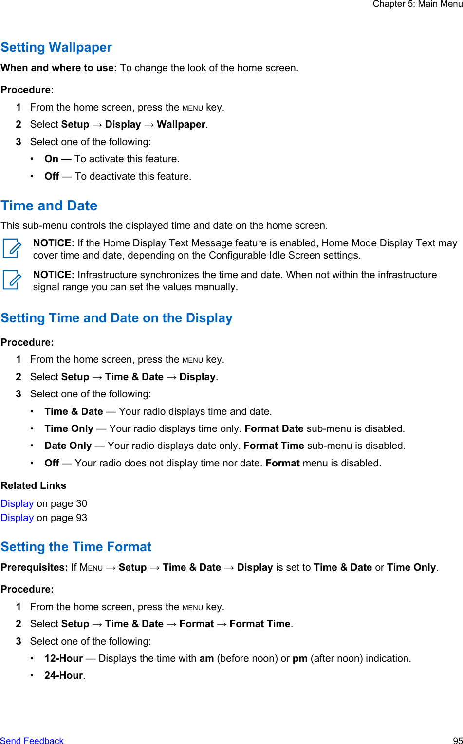 Setting WallpaperWhen and where to use: To change the look of the home screen.Procedure:1From the home screen, press the MENU key.2Select Setup → Display → Wallpaper.3Select one of the following:•On — To activate this feature.•Off — To deactivate this feature.Time and DateThis sub-menu controls the displayed time and date on the home screen.NOTICE: If the Home Display Text Message feature is enabled, Home Mode Display Text maycover time and date, depending on the Configurable Idle Screen settings.NOTICE: Infrastructure synchronizes the time and date. When not within the infrastructuresignal range you can set the values manually.Setting Time and Date on the DisplayProcedure:1From the home screen, press the MENU key.2Select Setup → Time &amp; Date → Display.3Select one of the following:•Time &amp; Date — Your radio displays time and date.•Time Only — Your radio displays time only. Format Date sub-menu is disabled.•Date Only — Your radio displays date only. Format Time sub-menu is disabled.•Off — Your radio does not display time nor date. Format menu is disabled.Related LinksDisplay on page 30Display on page 93Setting the Time FormatPrerequisites: If MENU → Setup → Time &amp; Date → Display is set to Time &amp; Date or Time Only.Procedure:1From the home screen, press the MENU key.2Select Setup → Time &amp; Date → Format → Format Time.3Select one of the following:•12-Hour — Displays the time with am (before noon) or pm (after noon) indication.•24-Hour.Chapter 5: Main MenuSend Feedback   95