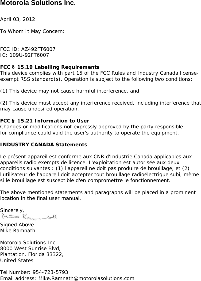 Motorola Solutions Inc.  April 03, 2012  To Whom It May Concern:   FCC ID: AZ492FT6007 IC: 109U-92FT6007  FCC § 15.19 Labelling Requirements This device complies with part 15 of the FCC Rules and Industry Canada license-exempt RSS standard(s). Operation is subject to the following two conditions:   (1) This device may not cause harmful interference, and   (2) This device must accept any interference received, including interference that  may cause undesired operation.  FCC § 15.21 Information to User Changes or modifications not expressly approved by the party responsible for compliance could void the user’s authority to operate the equipment.  INDUSTRY CANADA Statements  Le présent appareil est conforme aux CNR d&apos;Industrie Canada applicables aux appareils radio exempts de licence. L&apos;exploitation est autorisée aux deux conditions suivantes : (1) l&apos;appareil ne doit pas produire de brouillage, et (2) l&apos;utilisateur de l&apos;appareil doit accepter tout brouillage radioélectrique subi, même si le brouillage est susceptible d&apos;en compromettre le fonctionnement.  The above mentioned statements and paragraphs will be placed in a prominent location in the final user manual.  Sincerely,  Signed Above Mike Ramnath  Motorola Solutions Inc 8000 West Sunrise Blvd, Plantation. Florida 33322, United States  Tel Number: 954-723-5793 Email address: Mike.Ramnath@motorolasolutions.com 