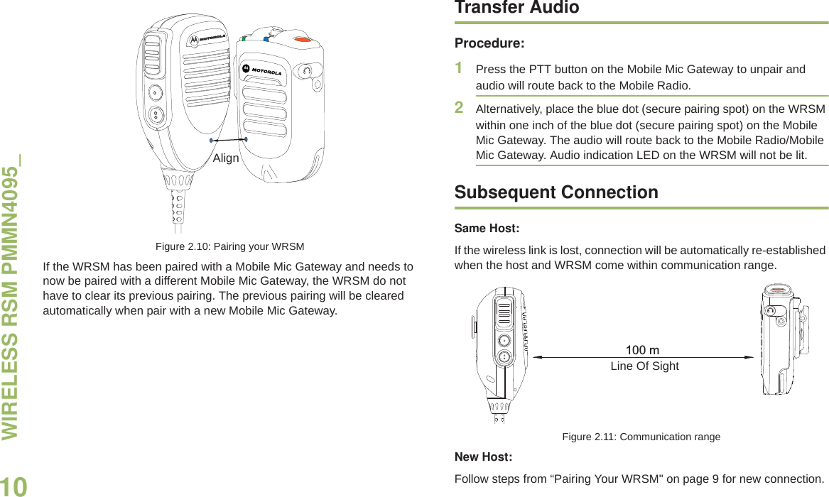 WIRELESS RSM PMMN4095_English10Figure 2.10: Pairing your WRSMIf the WRSM has been paired with a Mobile Mic Gateway and needs to now be paired with a different Mobile Mic Gateway, the WRSM do not have to clear its previous pairing. The previous pairing will be cleared automatically when pair with a new Mobile Mic Gateway. Transfer AudioProcedure:1Press the PTT button on the Mobile Mic Gateway to unpair and audio will route back to the Mobile Radio.2Alternatively, place the blue dot (secure pairing spot) on the WRSM within one inch of the blue dot (secure pairing spot) on the Mobile Mic Gateway. The audio will route back to the Mobile Radio/Mobile Mic Gateway. Audio indication LED on the WRSM will not be lit.Subsequent ConnectionSame Host:If the wireless link is lost, connection will be automatically re-established when the host and WRSM come within communication range.Figure 2.11: Communication rangeNew Host:Follow steps from “Pairing Your WRSM&quot; on page 9 for new connection.Align100 mLine Of Sight