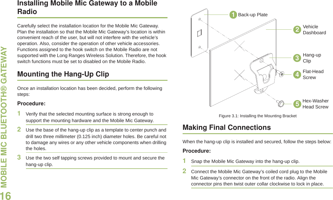 MOBILE MIC BLUETOOTH® GATEWAY English16Installing Mobile Mic Gateway to a Mobile RadioCarefully select the installation location for the Mobile Mic Gateway. Plan the installation so that the Mobile Mic Gateway’s location is within convenient reach of the user, but will not interfere with the vehicle’s operation. Also, consider the operation of other vehicle accessories. Functions assigned to the hook switch on the Mobile Radio are not supported with the Long Ranges Wireless Solution. Therefore, the hook switch functions must be set to disabled on the Mobile Radio.Mounting the Hang-Up ClipOnce an installation location has been decided, perform the following steps:Procedure:1Verify that the selected mounting surface is strong enough to support the mounting hardware and the Mobile Mic Gateway.2Use the base of the hang-up clip as a template to center punch and drill two three millimeter (0.125 inch) diameter holes. Be careful not to damage any wires or any other vehicle components when drilling the holes.3Use the two self tapping screws provided to mount and secure the hang-up clip.Figure 3.1: Installing the Mounting BracketMaking Final ConnectionsWhen the hang-up clip is installed and secured, follow the steps below:Procedure:1Snap the Mobile Mic Gateway into the hang-up clip.2Connect the Mobile Mic Gateway’s coiled cord plug to the Mobile Mic Gateway’s connector on the front of the radio. Align the connector pins then twist outer collar clockwise to lock in place.Vehicle DashboardBack-up PlateHang-up ClipFlat-Head ScrewHex-Washer Head Screw12345