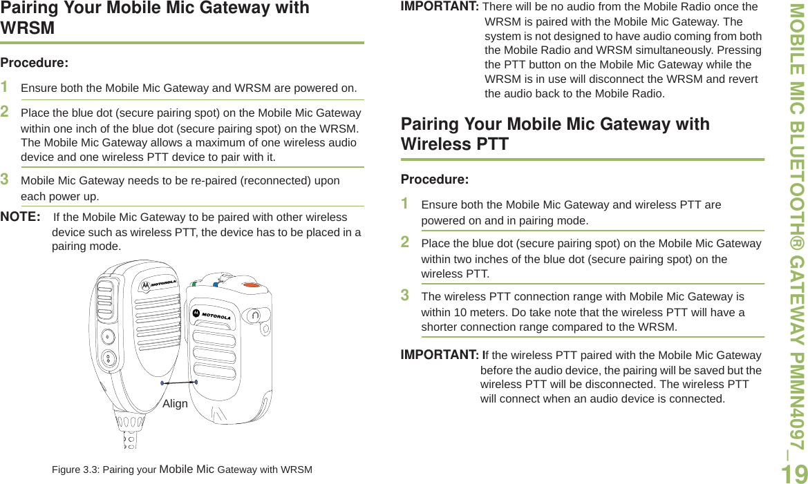 MOBILE MIC BLUETOOTH® GATEWAY PMMN4097_English19Pairing Your Mobile Mic Gateway with WRSMProcedure:1Ensure both the Mobile Mic Gateway and WRSM are powered on.2Place the blue dot (secure pairing spot) on the Mobile Mic Gateway within one inch of the blue dot (secure pairing spot) on the WRSM. The Mobile Mic Gateway allows a maximum of one wireless audio device and one wireless PTT device to pair with it.3Mobile Mic Gateway needs to be re-paired (reconnected) upon each power up.NOTE: If the Mobile Mic Gateway to be paired with other wireless device such as wireless PTT, the device has to be placed in a pairing mode.Figure 3.3: Pairing your Mobile Mic Gateway with WRSMIMPORTANT: There will be no audio from the Mobile Radio once the WRSM is paired with the Mobile Mic Gateway. The system is not designed to have audio coming from both the Mobile Radio and WRSM simultaneously. Pressing the PTT button on the Mobile Mic Gateway while the WRSM is in use will disconnect the WRSM and revert the audio back to the Mobile Radio.Pairing Your Mobile Mic Gateway with Wireless PTTProcedure:1Ensure both the Mobile Mic Gateway and wireless PTT are powered on and in pairing mode.2Place the blue dot (secure pairing spot) on the Mobile Mic Gateway within two inches of the blue dot (secure pairing spot) on the wireless PTT. 3The wireless PTT connection range with Mobile Mic Gateway is within 10 meters. Do take note that the wireless PTT will have a shorter connection range compared to the WRSM.IMPORTANT: If the wireless PTT paired with the Mobile Mic Gateway before the audio device, the pairing will be saved but the wireless PTT will be disconnected. The wireless PTT will connect when an audio device is connected. Align