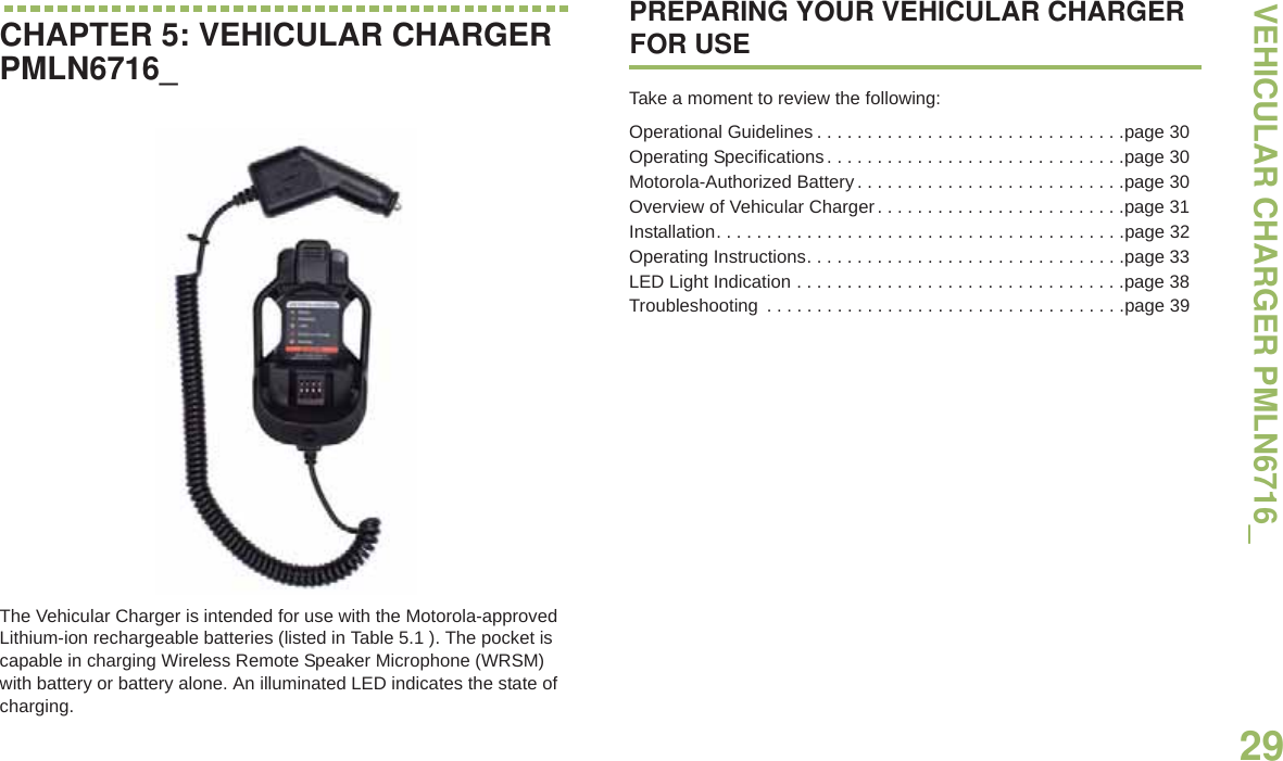 VEHICULAR CHARGER PMLN6716_English29CHAPTER 5: VEHICULAR CHARGER PMLN6716_The Vehicular Charger is intended for use with the Motorola-approved Lithium-ion rechargeable batteries (listed in Table 5.1 ). The pocket is capable in charging Wireless Remote Speaker Microphone (WRSM) with battery or battery alone. An illuminated LED indicates the state of charging.PREPARING YOUR VEHICULAR CHARGER FOR USETake a moment to review the following:Operational Guidelines . . . . . . . . . . . . . . . . . . . . . . . . . . . . . . .page 30Operating Specifications. . . . . . . . . . . . . . . . . . . . . . . . . . . . . .page 30Motorola-Authorized Battery . . . . . . . . . . . . . . . . . . . . . . . . . . .page 30Overview of Vehicular Charger. . . . . . . . . . . . . . . . . . . . . . . . .page 31Installation. . . . . . . . . . . . . . . . . . . . . . . . . . . . . . . . . . . . . . . . .page 32Operating Instructions. . . . . . . . . . . . . . . . . . . . . . . . . . . . . . . .page 33LED Light Indication . . . . . . . . . . . . . . . . . . . . . . . . . . . . . . . . .page 38Troubleshooting  . . . . . . . . . . . . . . . . . . . . . . . . . . . . . . . . . . . .page 39