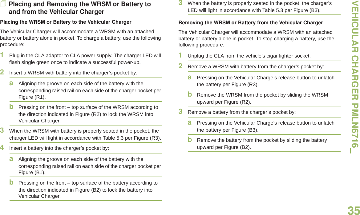 VEHICULAR CHARGER PMLN6716_English35Placing and Removing the WRSM or Battery to and from the Vehicular ChargerPlacing the WRSM or Battery to the Vehicular ChargerThe Vehicular Charger will accommodate a WRSM with an attached battery or battery alone in pocket. To charge a battery, use the following procedure:1Plug in the CLA adaptor to CLA power supply. The charger LED will flash single green once to indicate a successful power-up.2Insert a WRSM with battery into the charger’s pocket by:aAligning the groove on each side of the battery with the corresponding raised rail on each side of the charger pocket per Figure (R1).bPressing on the front – top surface of the WRSM according to the direction indicated in Figure (R2) to lock the WRSM into Vehicular Charger.3When the WRSM with battery is properly seated in the pocket, the charger LED will light in accordance with Table 5.3 per Figure (R3).4Insert a battery into the charger’s pocket by:aAligning the groove on each side of the battery with the corresponding raised rail on each side of the charger pocket per Figure (B1).bPressing on the front – top surface of the battery according to the direction indicated in Figure (B2) to lock the battery into Vehicular Charger.3When the battery is properly seated in the pocket, the charger’s LED will light in accordance with Table 5.3 per Figure (B3).Removing the WRSM or Battery from the Vehicular ChargerThe Vehicular Charger will accommodate a WRSM with an attached battery or battery alone in pocket. To stop charging a battery, use the following procedure:1Unplug the CLA from the vehicle’s cigar lighter socket.2Remove a WRSM with battery from the charger’s pocket by:aPressing on the Vehicular Charge’s release button to unlatch the battery per Figure (R3).bRemove the WRSM from the pocket by sliding the WRSM upward per Figure (R2).3Remove a battery from the charger’s pocket by:aPressing on the Vehicular Charge’s release button to unlatch the battery per Figure (B3).bRemove the battery from the pocket by sliding the battery upward per Figure (B2).