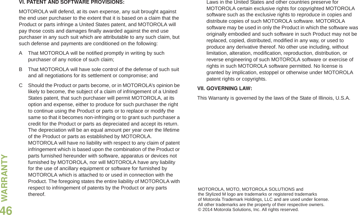WARRANTYEnglish46VI. PATENT AND SOFTWARE PROVISIONS:MOTOROLA will defend, at its own expense, any suit brought against the end user purchaser to the extent that it is based on a claim that the Product or parts infringe a United States patent, and MOTOROLA will pay those costs and damages finally awarded against the end use purchaser in any such suit which are attributable to any such claim, but such defense and payments are conditioned on the following:A That MOTOROLA will be notified promptly in writing by such purchaser of any notice of such claim;B That MOTOROLA will have sole control of the defense of such suit and all negotiations for its settlement or compromise; andC Should the Product or parts become, or in MOTOROLA’s opinion be likely to become, the subject of a claim of infringement of a United States patent, that such purchaser will permit MOTOROLA, at its option and expense, either to produce for such purchaser the right to continue using the Product or parts or to replace or modify the same so that it becomes non-infringing or to grant such purchaser a credit for the Product or parts as depreciated and accept its return. The depreciation will be an equal amount per year over the lifetime of the Product or parts as established by MOTOROLA. MOTOROLA will have no liability with respect to any claim of patent infringement which is based upon the combination of the Product or parts furnished hereunder with software, apparatus or devices not furnished by MOTOROLA, nor will MOTOROLA have any liability for the use of ancillary equipment or software for furnished by MOTOROLA which is attached to or used in connection with the Product. The foregoing states the entire liability of MOTOROLA with respect to infringement of patents by the Product or any parts thereof.Laws in the United States and other countries preserve for MOTOROLA certain exclusive rights for copyrighted MOTOROLA software such as the exclusive rights to reproduce in copies and distribute copies of such MOTOROLA software. MOTOROLA software may be used in only the Product in which the software was originally embodied and such software in such Product may not be replaced, copied, distributed, modified in any way, or used to produce any derivative thereof. No other use including, without limitation, alteration, modification, reproduction, distribution, or reverse engineering of such MOTOROLA software or exercise of rights in such MOTOROLA software permitted. No license is granted by implication, estoppel or otherwise under MOTOROLA patent rights or copyrights.VII. GOVERNING LAW:This Warranty is governed by the laws of the State of Illinois, U.S.A.MOTOROLA, MOTO, MOTOROLA SOLUTIONS and the Stylized M logo are trademarks or registered trademarks of Motorola Trademark Holdings, LLC and are used under license. All other trademarks are the property of their respective owners.© 2014 Motorola Solutions, Inc. All rights reserved.