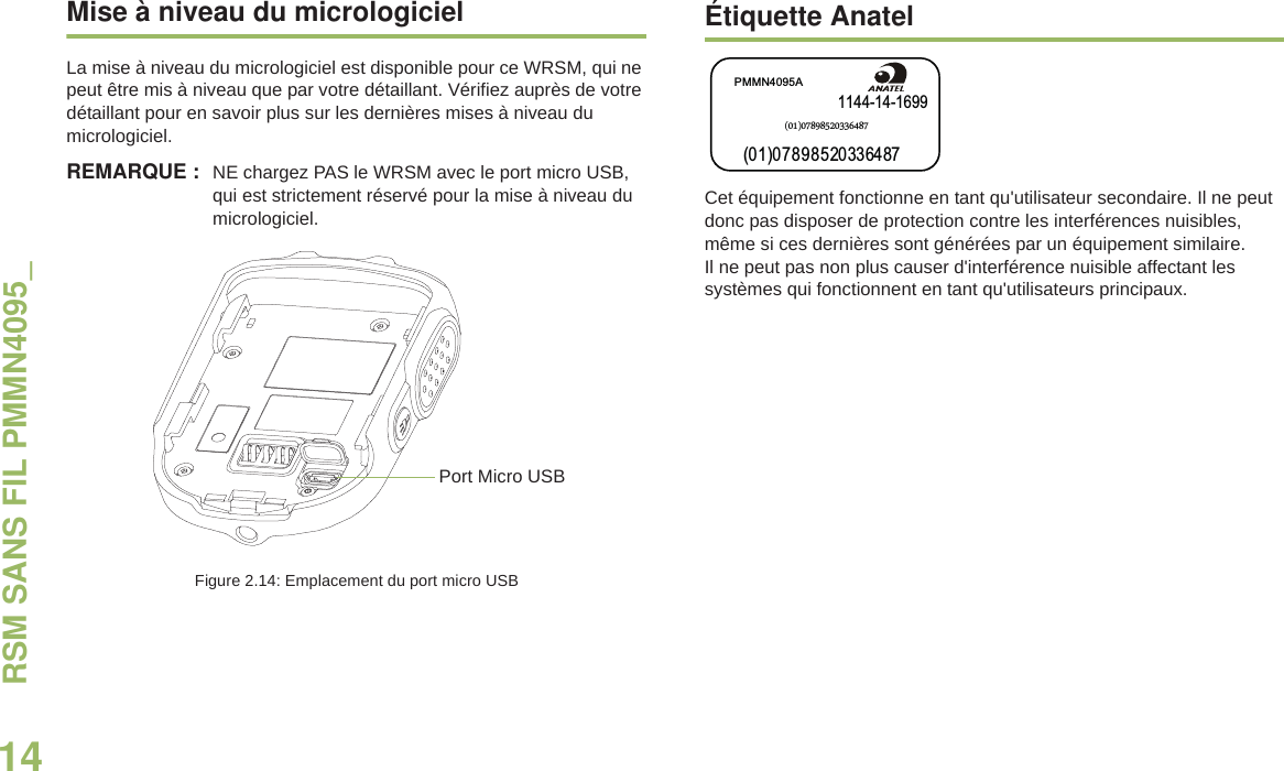 RSM SANS FIL PMMN4095_14Français canadienMise à niveau du micrologicielLa mise à niveau du micrologiciel est disponible pour ce WRSM, qui ne peut être mis à niveau que par votre détaillant. Vérifiez auprès de votre détaillant pour en savoir plus sur les dernières mises à niveau du micrologiciel.REMARQUE : NE chargez PAS le WRSM avec le port micro USB, qui est strictement réservé pour la mise à niveau du micrologiciel.Figure 2.14: Emplacement du port micro USBÉtiquette AnatelCet équipement fonctionne en tant qu&apos;utilisateur secondaire. Il ne peut donc pas disposer de protection contre les interférences nuisibles, même si ces dernières sont générées par un équipement similaire. Il ne peut pas non plus causer d&apos;interférence nuisible affectant les systèmes qui fonctionnent en tant qu&apos;utilisateurs principaux.Port Micro USB1144-14-1699PMMN4095A(01)07898520336487(01)07898520336487