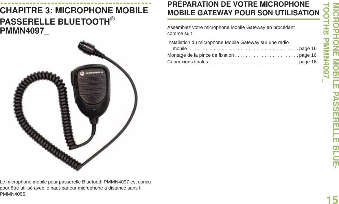 MICROPHONE MOBILE PASSERELLE BLUE-TOOTH® PMMN4097_15Français canadienCHAPITRE 3: MICROPHONE MOBILE PASSERELLE BLUETOOTH®PMMN4097_Le microphone mobile pour passerelle Bluetooth PMMN4097 est conçu pour être utilisé avec le haut-parleur microphone à distance sans fil PMMN4095.PRÉPARATION DE VOTRE MICROPHONE MOBILE GATEWAY POUR SON UTILISATIONAssemblez votre microphone Mobile Gateway en procédant comme suit :Installation du microphone Mobile Gateway sur une radio mobile  . . . . . . . . . . . . . . . . . . . . . . . . . . . . . . . . . . . . . . . . . page 16Montage de la pince de fixation . . . . . . . . . . . . . . . . . . . . . . . . page 16Connexions finales. . . . . . . . . . . . . . . . . . . . . . . . . . . . . . . . . . page 16