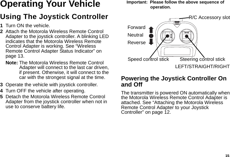 15Operating Your VehicleUsing The Joystick Controller1Turn ON the vehicle.2Attach the Motorola Wireless Remote Control Adapter to the joystick controller. A blinking LED indicates that the Motorola Wireless Remote Control Adapter is working. See “Wireless Remote Control Adapter Status Indicator” on page 13.Note: The Motorola Wireless Remote Control Adapter will connect to the last car driven, if present. Otherwise, it will connect to the car with the strongest signal at the time.3Operate the vehicle with joystick controller.4Turn OFF the vehicle after operating.5Detach the Motorola Wireless Remote Control Adapter from the joystick controller when not in use to conserve battery life.Important:  Please follow the above sequence of operation. Powering the Joystick Controller On and OffThe transmitter is powered ON automatically when the Motorola Wireless Remote Control Adapter is attached. See “Attaching the Motorola Wireless Remote Control Adapter to your Joystick Controller” on page 12. ForwardNeutralReverseSteering control stickLEFT/STRAIGHT/RIGHTSpeed control stickR/C Accessory slot
