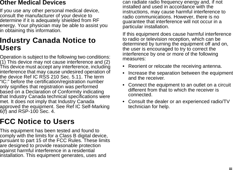  iiiOther Medical DevicesIf you use any other personal medical device, consult the manufacturer of your device to determine if it is adequately shielded from RF energy. Your physician may be able to assist you in obtaining this information.Industry Canada Notice to UsersOperation is subject to the following two conditions: (1) This device may not cause interference and (2) This device must accept any interference, including interference that may cause undesired operation of the device Ref IC RSS 210 Sec. 5.11. The term “IC:” before the certification/registration number only signifies that registration was performed based on a Declaration of Conformity indicating that Industry Canada technical specifications were met. It does not imply that Industry Canada approved the equipment. See Ref IC Self-Marking 6(f) and RSP-100 Sec. 4.FCC Notice to UsersThis equipment has been tested and found to comply with the limits for a Class B digital device, pursuant to part 15 of the FCC Rules. These limits are designed to provide reasonable protection against harmful interference in a residential installation. This equipment generates, uses and can radiate radio frequency energy and, if not installed and used in accordance with the instructions, may cause harmful interference to radio communications. However, there is no guarantee that interference will not occur in a particular installation. If this equipment does cause harmful interference to radio or television reception, which can be determined by turning the equipment off and on, the user is encouraged to try to correct the interference by one or more of the following measures:•Reorient or relocate the receiving antenna.•Increase the separation between the equipment and the receiver.•Connect the equipment to an outlet on a circuit different from that to which the receiver is connected.•Consult the dealer or an experienced radio/TV technician for help.