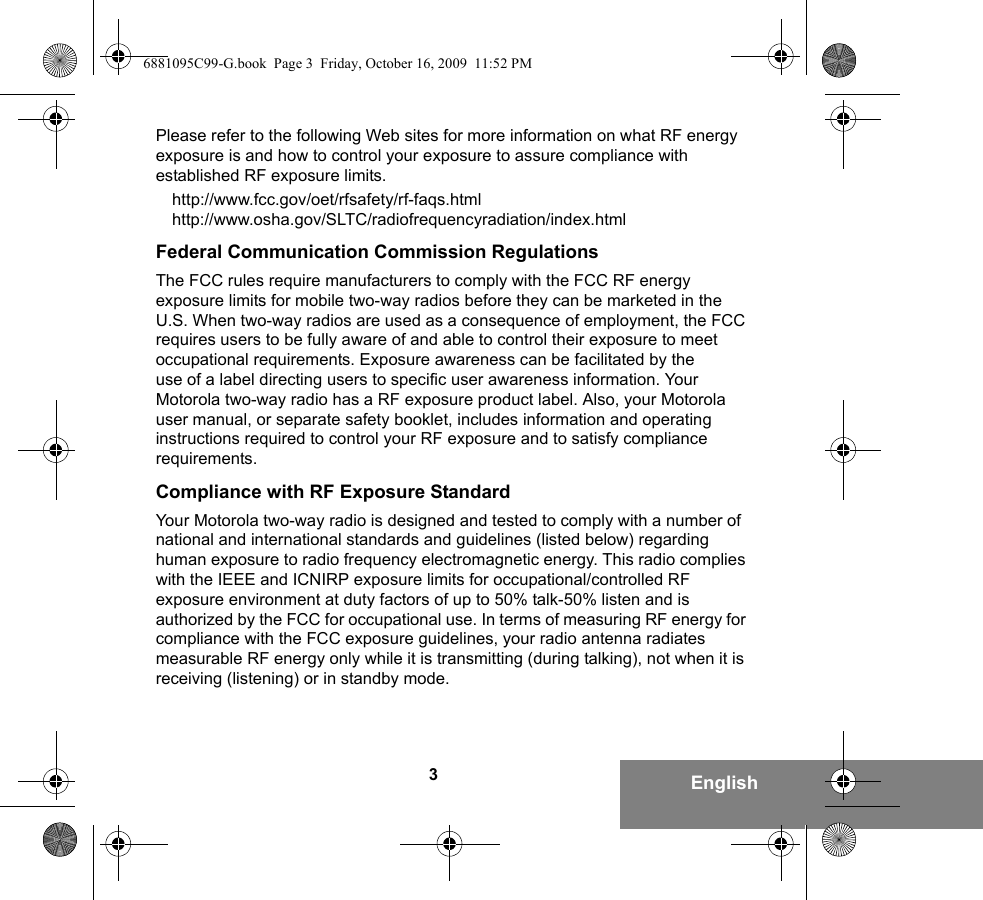 3EnglishPlease refer to the following Web sites for more information on what RF energy exposure is and how to control your exposure to assure compliance with established RF exposure limits.http://www.fcc.gov/oet/rfsafety/rf-faqs.htmlhttp://www.osha.gov/SLTC/radiofrequencyradiation/index.htmlFederal Communication Commission RegulationsThe FCC rules require manufacturers to comply with the FCC RF energy exposure limits for mobile two-way radios before they can be marketed in the U.S. When two-way radios are used as a consequence of employment, the FCC requires users to be fully aware of and able to control their exposure to meet occupational requirements. Exposure awareness can be facilitated by the use of a label directing users to specific user awareness information. Your Motorola two-way radio has a RF exposure product label. Also, your Motorola user manual, or separate safety booklet, includes information and operating instructions required to control your RF exposure and to satisfy compliance requirements.Compliance with RF Exposure StandardYour Motorola two-way radio is designed and tested to comply with a number of national and international standards and guidelines (listed below) regarding human exposure to radio frequency electromagnetic energy. This radio complies with the IEEE and ICNIRP exposure limits for occupational/controlled RF exposure environment at duty factors of up to 50% talk-50% listen and is authorized by the FCC for occupational use. In terms of measuring RF energy for compliance with the FCC exposure guidelines, your radio antenna radiates measurable RF energy only while it is transmitting (during talking), not when it is receiving (listening) or in standby mode.6881095C99-G.book  Page 3  Friday, October 16, 2009  11:52 PM