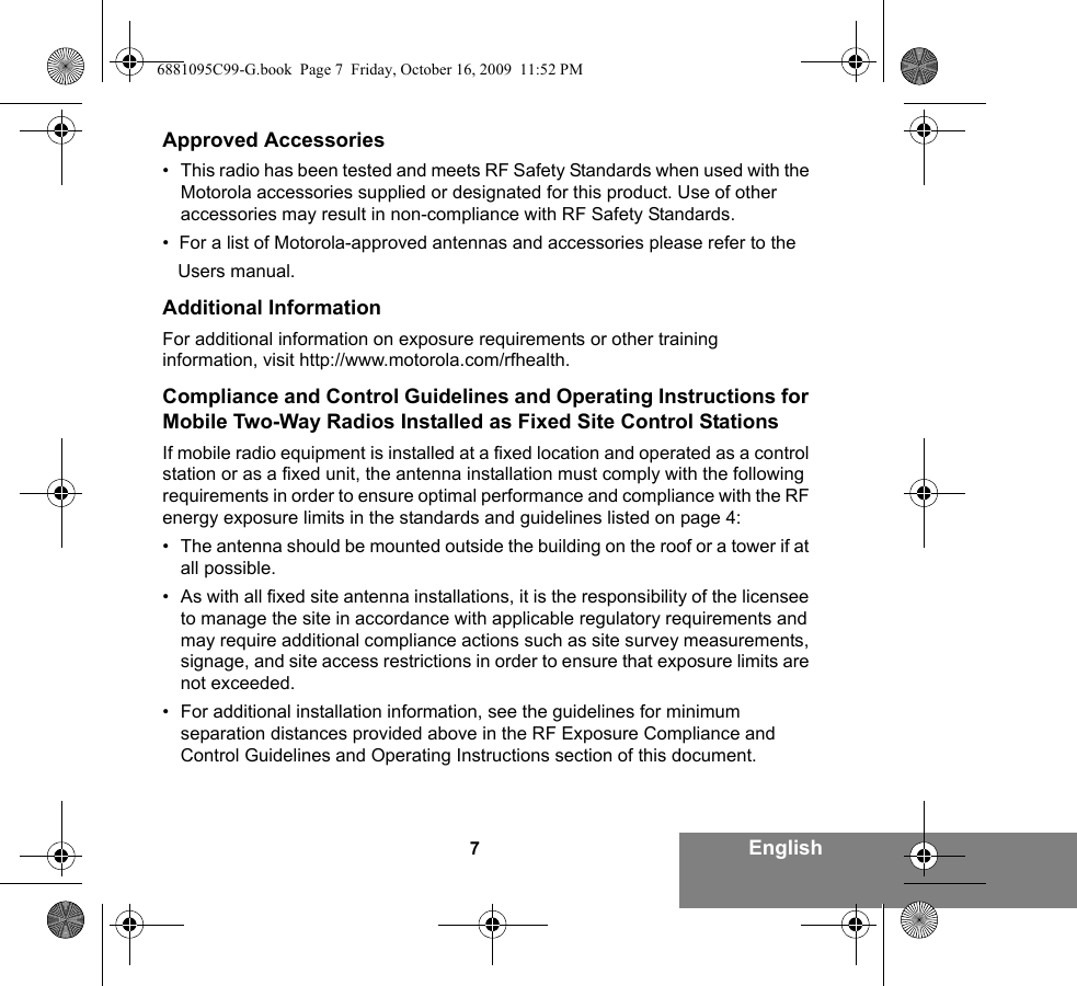 7EnglishApproved Accessories• This radio has been tested and meets RF Safety Standards when used with the Motorola accessories supplied or designated for this product. Use of other accessories may result in non-compliance with RF Safety Standards.•  For a list of Motorola-approved antennas and accessories please refer to the     Users manual.  Additional InformationFor additional information on exposure requirements or other training information, visit http://www.motorola.com/rfhealth.Compliance and Control Guidelines and Operating Instructions for Mobile Two-Way Radios Installed as Fixed Site Control StationsIf mobile radio equipment is installed at a fixed location and operated as a control station or as a fixed unit, the antenna installation must comply with the following requirements in order to ensure optimal performance and compliance with the RF energy exposure limits in the standards and guidelines listed on page 4:• The antenna should be mounted outside the building on the roof or a tower if at all possible. • As with all fixed site antenna installations, it is the responsibility of the licensee to manage the site in accordance with applicable regulatory requirements and may require additional compliance actions such as site survey measurements, signage, and site access restrictions in order to ensure that exposure limits are not exceeded.• For additional installation information, see the guidelines for minimum separation distances provided above in the RF Exposure Compliance and Control Guidelines and Operating Instructions section of this document.6881095C99-G.book  Page 7  Friday, October 16, 2009  11:52 PM