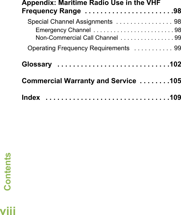 ContentsEnglishviiiAppendix: Maritime Radio Use in the VHF Frequency Range  . . . . . . . . . . . . . . . . . . . . . . .98Special Channel Assignments  . . . . . . . . . . . . . . . . 98Emergency Channel  . . . . . . . . . . . . . . . . . . . . . . . . 98Non-Commercial Call Channel  . . . . . . . . . . . . . . . . 99Operating Frequency Requirements   . . . . . . . . . . . 99Glossary   . . . . . . . . . . . . . . . . . . . . . . . . . . . . .102Commercial Warranty and Service  . . . . . . . .105Index   . . . . . . . . . . . . . . . . . . . . . . . . . . . . . . . .109