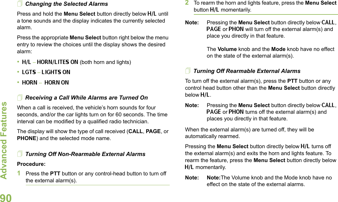 Advanced FeaturesEnglish90Changing the Selected AlarmsPress and hold the Menu Select button directly below H/L until a tone sounds and the display indicates the currently selected alarm.Press the appropriate Menu Select button right below the menu entry to review the choices until the display shows the desired alarm:•H/L – HORN/LITES ON (both horn and lights)•LGTS – LIGHTS ON•HORN – HORN ONReceiving a Call While Alarms are Turned OnWhen a call is received, the vehicle’s horn sounds for four seconds, and/or the car lights turn on for 60 seconds. The time interval can be modified by a qualified radio technician.The display will show the type of call received (CALL, PAGE, or PHONE) and the selected mode name.Turning Off Non-Rearmable External AlarmsProcedure:1Press the PTT button or any control-head button to turn off the external alarm(s).2To rearm the horn and lights feature, press the Menu Select button H/L momentarily.Note: Pressing the Menu Select button directly below CALL, PAGE or PHON will turn off the external alarm(s) and place you directly in that feature. The Volume knob and the Mode knob have no effect on the state of the external alarm(s).Turning Off Rearmable External AlarmsTo turn off the external alarm(s), press the PTT button or any control head button other than the Menu Select button directly below H/L.Note: Pressing the Menu Select button directly below CALL, PAGE or PHON turns off the external alarm(s) and places you directly in that feature.When the external alarm(s) are turned off, they will be automatically rearmed.Pressing the Menu Select button directly below H/L turns off the external alarm(s) and exits the horn and lights feature. To rearm the feature, press the Menu Select button directly below H/L momentarily.Note: Note:The Volume knob and the Mode knob have no effect on the state of the external alarms.