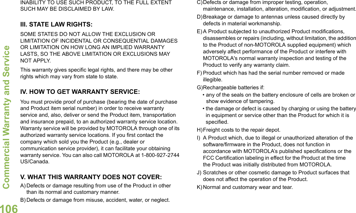 Commercial Warranty and ServiceEnglish106INABILITY TO USE SUCH PRODUCT, TO THE FULL EXTENT SUCH MAY BE DISCLAIMED BY LAW.III. STATE LAW RIGHTS:SOME STATES DO NOT ALLOW THE EXCLUSION OR LIMITATION OF INCIDENTAL OR CONSEQUENTIAL DAMAGES OR LIMITATION ON HOW LONG AN IMPLIED WARRANTY LASTS, SO THE ABOVE LIMITATION OR EXCLUSIONS MAY NOT APPLY. This warranty gives specific legal rights, and there may be other rights which may vary from state to state.IV. HOW TO GET WARRANTY SERVICE:You must provide proof of purchase (bearing the date of purchase and Product item serial number) in order to receive warranty service and, also, deliver or send the Product item, transportation and insurance prepaid, to an authorized warranty service location. Warranty service will be provided by MOTOROLA through one of its authorized warranty service locations. If you first contact the company which sold you the Product (e.g., dealer or communication service provider), it can facilitate your obtaining warranty service. You can also call MOTOROLA at 1-800-927-2744 US/Canada.V. WHAT THIS WARRANTY DOES NOT COVER:A) Defects or damage resulting from use of the Product in other than its normal and customary manner.B) Defects or damage from misuse, accident, water, or neglect.C)Defects or damage from improper testing, operation, maintenance, installation, alteration, modification, or adjustment.D)Breakage or damage to antennas unless caused directly by defects in material workmanship.E) A Product subjected to unauthorized Product modifications, disassembles or repairs (including, without limitation, the addition to the Product of non-MOTOROLA supplied equipment) which adversely affect performance of the Product or interfere with MOTOROLA&apos;s normal warranty inspection and testing of the Product to verify any warranty claim.F) Product which has had the serial number removed or made illegible.G)Rechargeable batteries if:• any of the seals on the battery enclosure of cells are broken or show evidence of tampering.• the damage or defect is caused by charging or using the battery in equipment or service other than the Product for which it is specified.H)Freight costs to the repair depot.I) A Product which, due to illegal or unauthorized alteration of the software/firmware in the Product, does not function in accordance with MOTOROLA’s published specifications or the FCC Certification labeling in effect for the Product at the time the Product was initially distributed from MOTOROLA.J) Scratches or other cosmetic damage to Product surfaces that does not affect the operation of the Product.K) Normal and customary wear and tear.