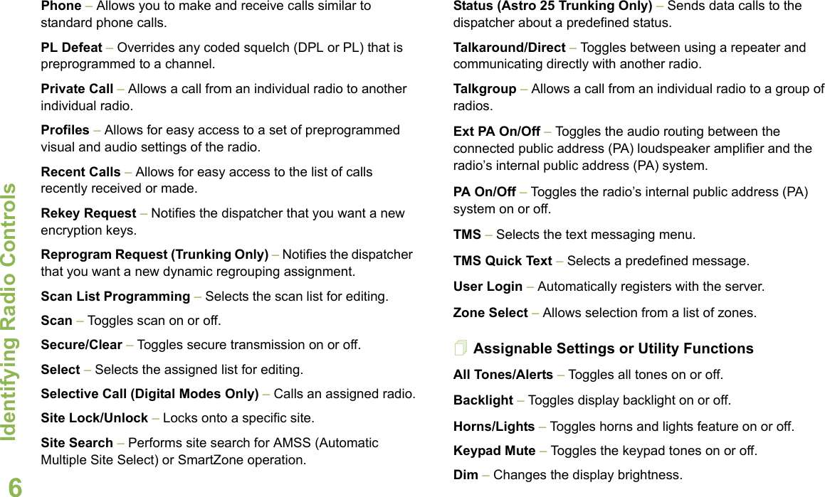 Identifying Radio ControlsEnglish6Phone – Allows you to make and receive calls similar to standard phone calls.PL Defeat – Overrides any coded squelch (DPL or PL) that is preprogrammed to a channel.Private Call – Allows a call from an individual radio to another individual radio.Profiles – Allows for easy access to a set of preprogrammed visual and audio settings of the radio.Recent Calls – Allows for easy access to the list of calls recently received or made.Rekey Request – Notifies the dispatcher that you want a new encryption keys.Reprogram Request (Trunking Only) – Notifies the dispatcher that you want a new dynamic regrouping assignment.Scan List Programming – Selects the scan list for editing.Scan – Toggles scan on or off. Secure/Clear – Toggles secure transmission on or off.Select – Selects the assigned list for editing.Selective Call (Digital Modes Only) – Calls an assigned radio.Site Lock/Unlock – Locks onto a specific site.Site Search – Performs site search for AMSS (Automatic Multiple Site Select) or SmartZone operation.Status (Astro 25 Trunking Only) – Sends data calls to the dispatcher about a predefined status.Talkaround/Direct – Toggles between using a repeater and communicating directly with another radio.Talkgroup – Allows a call from an individual radio to a group of radios.Ext PA On/Off – Toggles the audio routing between the connected public address (PA) loudspeaker amplifier and the radio’s internal public address (PA) system.PA On/Off – Toggles the radio’s internal public address (PA) system on or off.TMS – Selects the text messaging menu.TMS Quick Text – Selects a predefined message. User Login – Automatically registers with the server.Zone Select – Allows selection from a list of zones.Assignable Settings or Utility FunctionsAll Tones/Alerts – Toggles all tones on or off.Backlight – Toggles display backlight on or off.Horns/Lights – Toggles horns and lights feature on or off.Keypad Mute – Toggles the keypad tones on or off.Dim – Changes the display brightness.