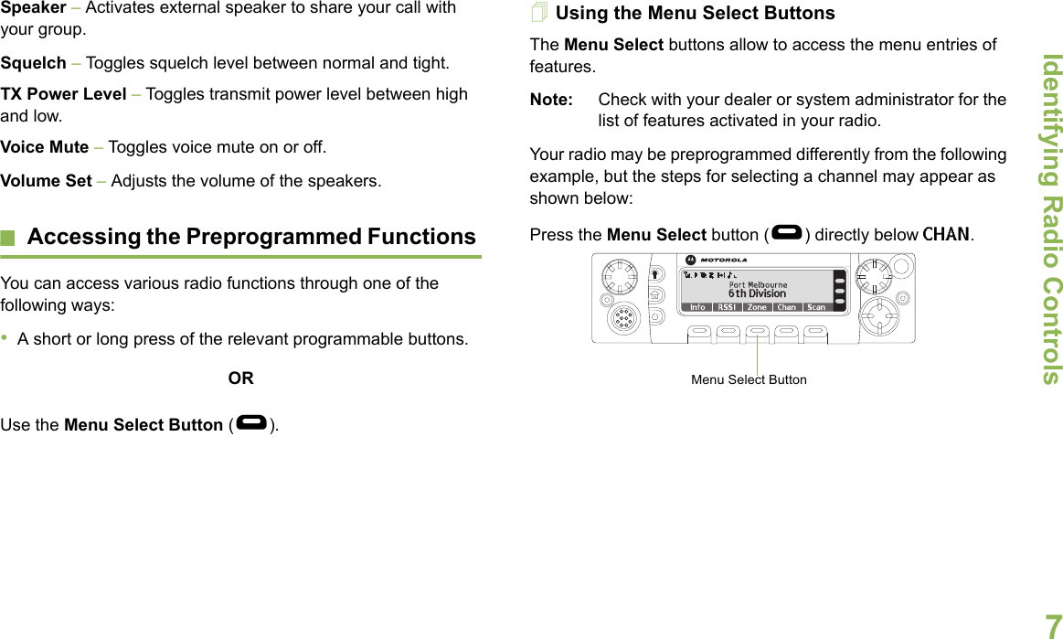 Identifying Radio ControlsEnglish7Speaker – Activates external speaker to share your call with your group.Squelch – Toggles squelch level between normal and tight. TX Power Level – Toggles transmit power level between high and low.Voice Mute – Toggles voice mute on or off.Volume Set – Adjusts the volume of the speakers.Accessing the Preprogrammed Functions You can access various radio functions through one of the following ways:•A short or long press of the relevant programmable buttons.ORUse the Menu Select Button (g).Using the Menu Select ButtonsThe Menu Select buttons allow to access the menu entries of features. Note: Check with your dealer or system administrator for the list of features activated in your radio.Your radio may be preprogrammed differently from the following example, but the steps for selecting a channel may appear as shown below: Press the Menu Select button (g) directly below CHAN.       Menu Select Button