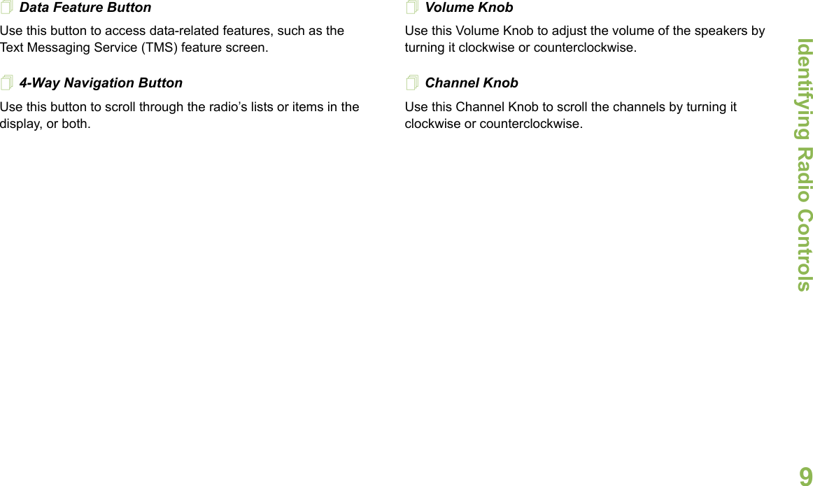 Identifying Radio ControlsEnglish9Data Feature Button Use this button to access data-related features, such as the Text Messaging Service (TMS) feature screen.4-Way Navigation ButtonUse this button to scroll through the radio’s lists or items in the display, or both. Volume Knob Use this Volume Knob to adjust the volume of the speakers by turning it clockwise or counterclockwise.Channel Knob       Use this Channel Knob to scroll the channels by turning it clockwise or counterclockwise.