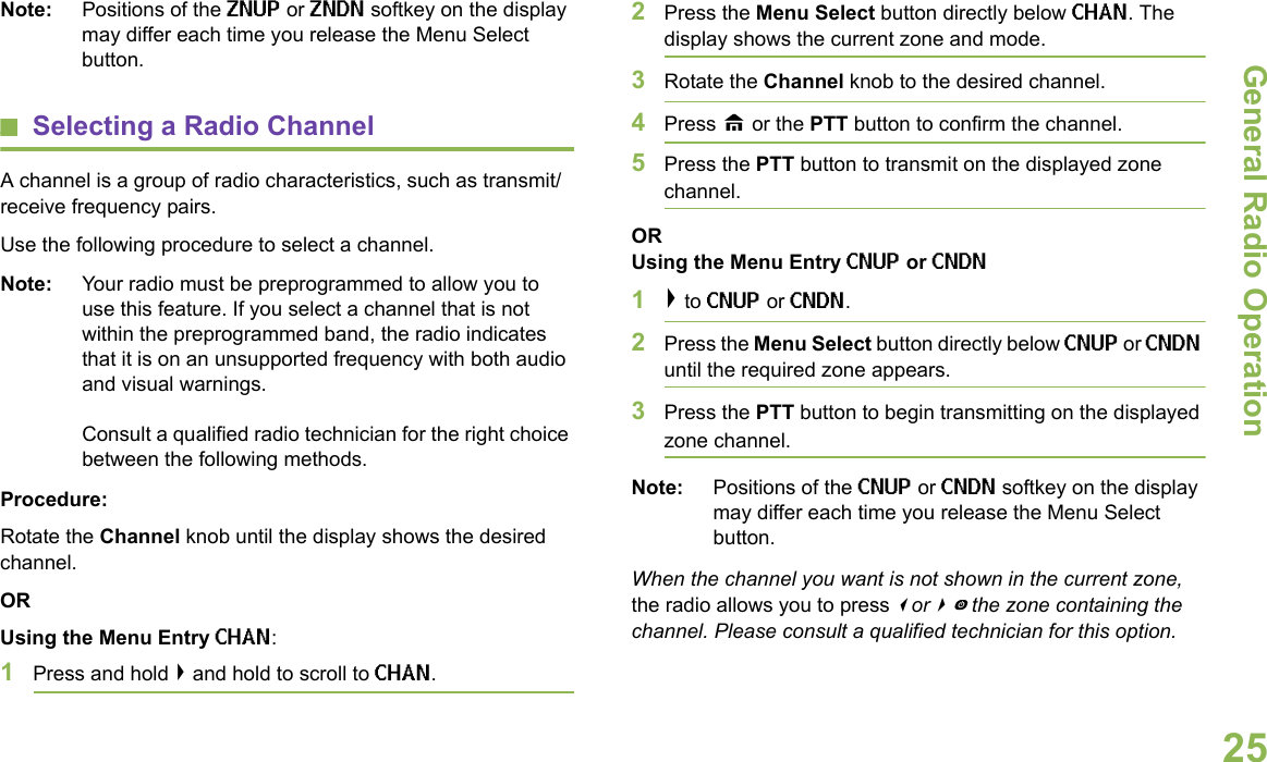 General Radio OperationEnglish25Note: Positions of the ZNUP or ZNDN softkey on the display may differ each time you release the Menu Select button.Selecting a Radio ChannelA channel is a group of radio characteristics, such as transmit/receive frequency pairs.Use the following procedure to select a channel.Note: Your radio must be preprogrammed to allow you to use this feature. If you select a channel that is not within the preprogrammed band, the radio indicates that it is on an unsupported frequency with both audio and visual warnings. Consult a qualified radio technician for the right choice between the following methods.Procedure:Rotate the Channel knob until the display shows the desired channel.ORUsing the Menu Entry CHAN:1Press and hold &gt; and hold to scroll to CHAN. 2Press the Menu Select button directly below CHAN. The display shows the current zone and mode. 3Rotate the Channel knob to the desired channel.4Press H or the PTT button to confirm the channel. 5Press the PTT button to transmit on the displayed zone channel.ORUsing the Menu Entry CNUP or CNDN1&gt; to CNUP or CNDN. 2Press the Menu Select button directly below CNUP or CNDN until the required zone appears.3Press the PTT button to begin transmitting on the displayed zone channel.Note: Positions of the CNUP or CNDN softkey on the display may differ each time you release the Menu Select button.When the channel you want is not shown in the current zone, the radio allows you to press &lt; or &gt;to the zone containing the channel. Please consult a qualified technician for this option.