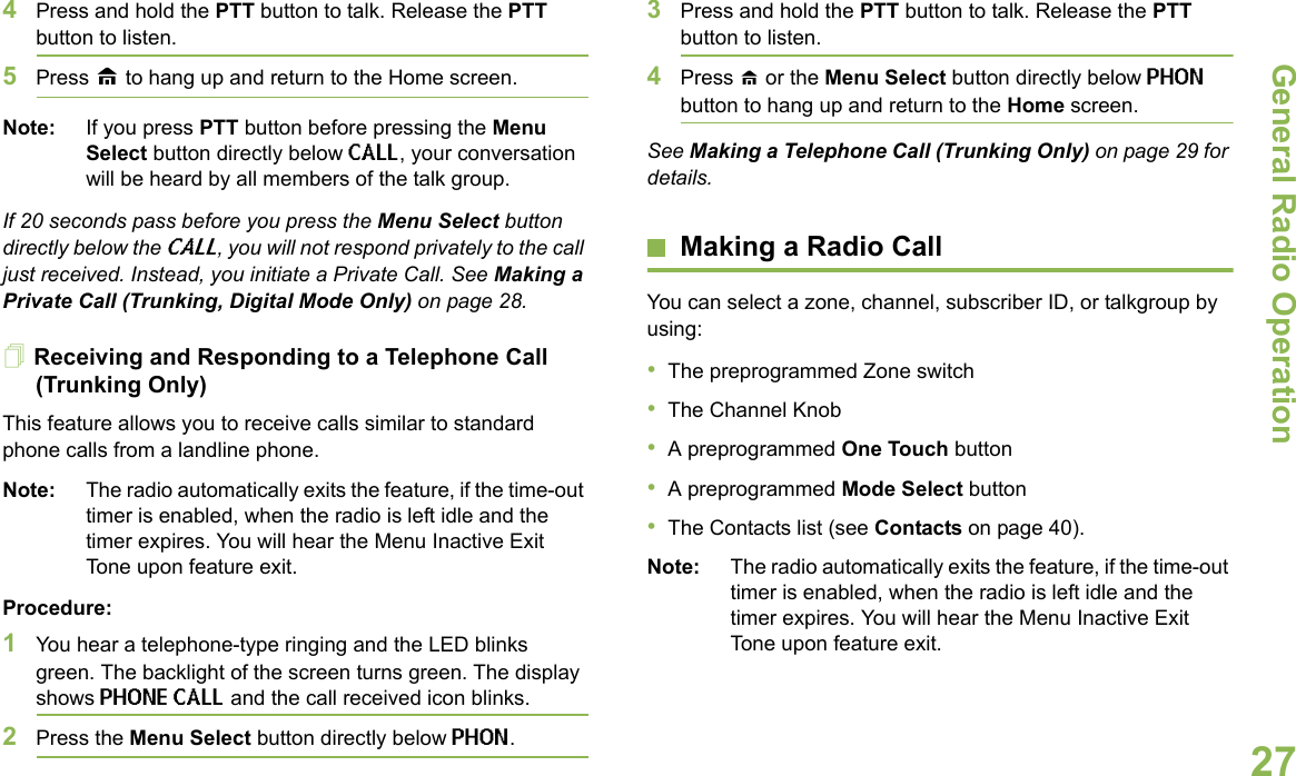 General Radio OperationEnglish274Press and hold the PTT button to talk. Release the PTT button to listen.5Press H to hang up and return to the Home screen.Note: If you press PTT button before pressing the Menu Select button directly below CALL, your conversation will be heard by all members of the talk group.If 20 seconds pass before you press the Menu Select button directly below the CALL, you will not respond privately to the call just received. Instead, you initiate a Private Call. See Making a Private Call (Trunking, Digital Mode Only) on page 28.Receiving and Responding to a Telephone Call (Trunking Only)This feature allows you to receive calls similar to standard phone calls from a landline phone.Note: The radio automatically exits the feature, if the time-out timer is enabled, when the radio is left idle and the timer expires. You will hear the Menu Inactive Exit Tone upon feature exit.Procedure:1You hear a telephone-type ringing and the LED blinks green. The backlight of the screen turns green. The display shows PHONE CALL and the call received icon blinks.2Press the Menu Select button directly below PHON.3Press and hold the PTT button to talk. Release the PTT button to listen.4Press H or the Menu Select button directly below PHON button to hang up and return to the Home screen.See Making a Telephone Call (Trunking Only) on page 29 for details.Making a Radio CallYou can select a zone, channel, subscriber ID, or talkgroup by using:•The preprogrammed Zone switch•The Channel Knob•A preprogrammed One Touch button•A preprogrammed Mode Select button•The Contacts list (see Contacts on page 40).Note: The radio automatically exits the feature, if the time-out timer is enabled, when the radio is left idle and the timer expires. You will hear the Menu Inactive Exit Tone upon feature exit.