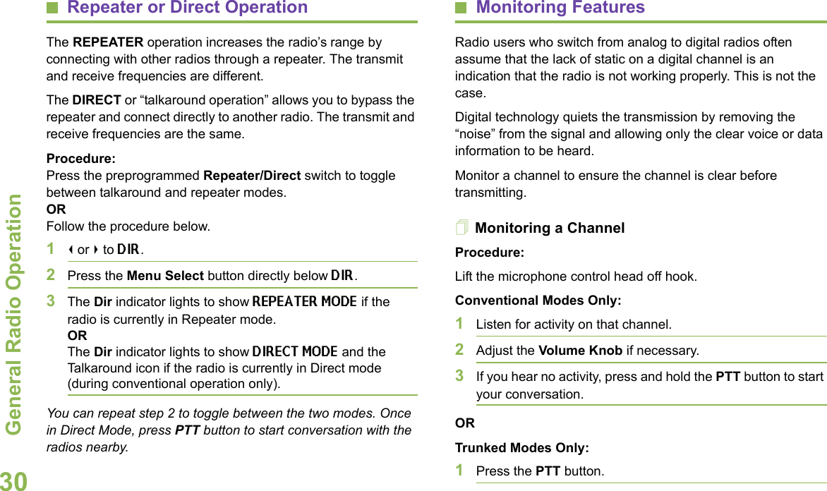 General Radio OperationEnglish30Repeater or Direct OperationThe REPEATER operation increases the radio’s range by connecting with other radios through a repeater. The transmit and receive frequencies are different.The DIRECT or “talkaround operation” allows you to bypass the repeater and connect directly to another radio. The transmit and receive frequencies are the same.Procedure: Press the preprogrammed Repeater/Direct switch to toggle between talkaround and repeater modes. OR Follow the procedure below.1&lt; or &gt; to DIR.2Press the Menu Select button directly below DIR.3The Dir indicator lights to show REPEATER MODE if the radio is currently in Repeater mode.ORThe Dir indicator lights to show DIRECT MODE and the Talkaround icon if the radio is currently in Direct mode (during conventional operation only).You can repeat step 2 to toggle between the two modes. Once in Direct Mode, press PTT button to start conversation with the radios nearby.Monitoring FeaturesRadio users who switch from analog to digital radios often assume that the lack of static on a digital channel is an indication that the radio is not working properly. This is not the case.Digital technology quiets the transmission by removing the “noise” from the signal and allowing only the clear voice or data information to be heard.Monitor a channel to ensure the channel is clear before transmitting.Monitoring a ChannelProcedure:Lift the microphone control head off hook. Conventional Modes Only:1Listen for activity on that channel. 2Adjust the Volume Knob if necessary.3If you hear no activity, press and hold the PTT button to start your conversation.ORTrunked Modes Only:1Press the PTT button. 