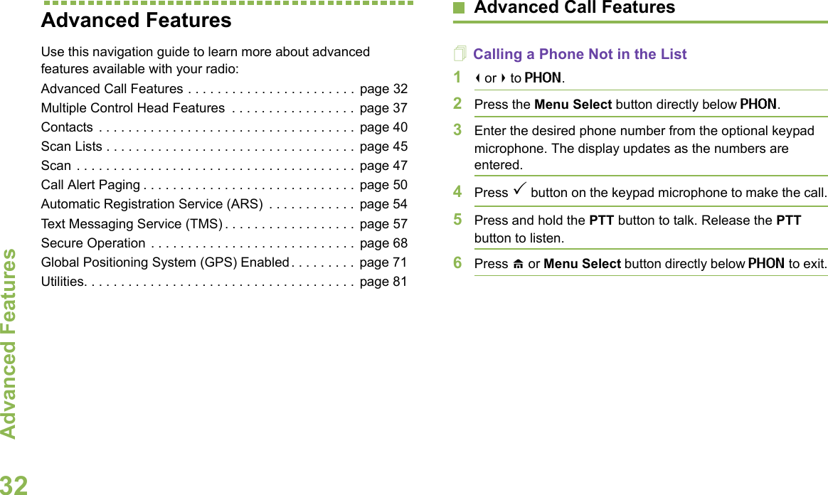 Advanced FeaturesEnglish32Advanced Features Use this navigation guide to learn more about advanced features available with your radio:Advanced Call Features . . . . . . . . . . . . . . . . . . . . . . .  page 32Multiple Control Head Features  . . . . . . . . . . . . . . . . . page 37Contacts  . . . . . . . . . . . . . . . . . . . . . . . . . . . . . . . . . . .  page 40Scan Lists . . . . . . . . . . . . . . . . . . . . . . . . . . . . . . . . . .  page 45Scan . . . . . . . . . . . . . . . . . . . . . . . . . . . . . . . . . . . . . .  page 47Call Alert Paging . . . . . . . . . . . . . . . . . . . . . . . . . . . . .  page 50Automatic Registration Service (ARS)  . . . . . . . . . . . .  page 54Text Messaging Service (TMS) . . . . . . . . . . . . . . . . . .  page 57Secure Operation . . . . . . . . . . . . . . . . . . . . . . . . . . . .  page 68Global Positioning System (GPS) Enabled. . . . . . . . .  page 71Utilities. . . . . . . . . . . . . . . . . . . . . . . . . . . . . . . . . . . . .  page 81Advanced Call FeaturesCalling a Phone Not in the List1&lt; or &gt; to PHON.2Press the Menu Select button directly below PHON.3Enter the desired phone number from the optional keypad microphone. The display updates as the numbers are entered.4Press 3 button on the keypad microphone to make the call.5Press and hold the PTT button to talk. Release the PTT button to listen.6Press H or Menu Select button directly below PHON to exit.