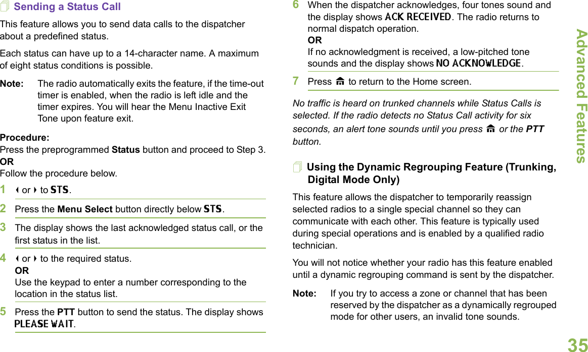 Advanced FeaturesEnglish35Sending a Status CallThis feature allows you to send data calls to the dispatcher about a predefined status.Each status can have up to a 14-character name. A maximum of eight status conditions is possible.Note: The radio automatically exits the feature, if the time-out timer is enabled, when the radio is left idle and the timer expires. You will hear the Menu Inactive Exit Tone upon feature exit.Procedure:Press the preprogrammed Status button and proceed to Step 3.ORFollow the procedure below.1&lt; or &gt; to STS.2Press the Menu Select button directly below STS.3The display shows the last acknowledged status call, or the first status in the list.4&lt; or &gt; to the required status.ORUse the keypad to enter a number corresponding to the location in the status list.5Press the PTT button to send the status. The display shows PLEASE WAIT.6When the dispatcher acknowledges, four tones sound and the display shows ACK RECEIVED. The radio returns to normal dispatch operation.ORIf no acknowledgment is received, a low-pitched tone sounds and the display shows NO ACKNOWLEDGE.7Press H to return to the Home screen.No traffic is heard on trunked channels while Status Calls is selected. If the radio detects no Status Call activity for six seconds, an alert tone sounds until you press H or the PTT button.Using the Dynamic Regrouping Feature (Trunking, Digital Mode Only)This feature allows the dispatcher to temporarily reassign selected radios to a single special channel so they can communicate with each other. This feature is typically used during special operations and is enabled by a qualified radio technician.You will not notice whether your radio has this feature enabled until a dynamic regrouping command is sent by the dispatcher.Note: If you try to access a zone or channel that has been reserved by the dispatcher as a dynamically regrouped mode for other users, an invalid tone sounds.