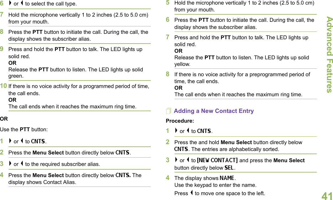 Advanced FeaturesEnglish416&gt; or &lt; to select the call type.7Hold the microphone vertically 1 to 2 inches (2.5 to 5.0 cm) from your mouth.8Press the PTT button to initiate the call. During the call, the display shows the subscriber alias.9Press and hold the PTT button to talk. The LED lights up solid red.ORRelease the PTT button to listen. The LED lights up solid green.10 If there is no voice activity for a programmed period of time, the call ends.ORThe call ends when it reaches the maximum ring time.ORUse the PTT button:1&gt; or &lt; to CNTS.2Press the Menu Select button directly below CNTS. 3&gt; or &lt; to the required subscriber alias. 4Press the Menu Select button directly below CNTS. The display shows Contact Alias.5Hold the microphone vertically 1 to 2 inches (2.5 to 5.0 cm) from your mouth.6Press the PTT button to initiate the call. During the call, the display shows the subscriber alias.7Press and hold the PTT button to talk. The LED lights up solid red.ORRelease the PTT button to listen. The LED lights up solid yellow.8If there is no voice activity for a preprogrammed period of time, the call ends.OR The call ends when it reaches the maximum ring time.Adding a New Contact EntryProcedure:1&gt; or &lt; to CNTS.2Press the and hold Menu Select button directly below CNTS. The entries are alphabetically sorted.3&gt; or &lt; to {NEW CONTACT} and press the Menu Select button directly below SEL.4The display shows NAME.Use the keypad to enter the name.Press &lt; to move one space to the left. 