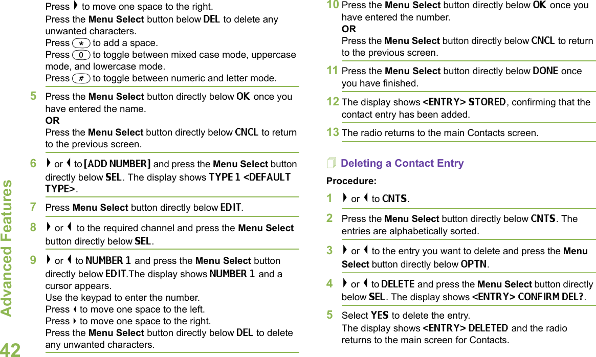 Advanced FeaturesEnglish42Press &gt; to move one space to the right.Press the Menu Select button below DEL to delete any unwanted characters.Press * to add a space.Press 0 to toggle between mixed case mode, uppercase mode, and lowercase mode.Press # to toggle between numeric and letter mode.5Press the Menu Select button directly below OK once you have entered the name.ORPress the Menu Select button directly below CNCL to return to the previous screen. 6&gt; or &lt; to {ADD NUMBER} and press the Menu Select button directly below SEL. The display shows TYPE 1 &lt;DEFAULT TYPE&gt;. 7Press Menu Select button directly below EDIT. 8&gt; or &lt; to the required channel and press the Menu Select button directly below SEL.9&gt; or &lt; to NUMBER 1 and press the Menu Select button directly below EDIT.The display shows NUMBER 1 and a cursor appears.Use the keypad to enter the number.Press &lt; to move one space to the left.Press &gt; to move one space to the right.Press the Menu Select button directly below DEL to delete any unwanted characters.10 Press the Menu Select button directly below OK once you have entered the number.ORPress the Menu Select button directly below CNCL to return to the previous screen.11 Press the Menu Select button directly below DONE once you have finished.12 The display shows &lt;ENTRY&gt; STORED, confirming that the contact entry has been added.13 The radio returns to the main Contacts screen.Deleting a Contact EntryProcedure:1&gt; or &lt; to CNTS.2Press the Menu Select button directly below CNTS. The entries are alphabetically sorted.3&gt; or &lt; to the entry you want to delete and press the Menu Select button directly below OPTN.4&gt; or &lt; to DELETE and press the Menu Select button directly below SEL. The display shows &lt;ENTRY&gt; CONFIRM DEL?.5Select YES to delete the entry.The display shows &lt;ENTRY&gt; DELETED and the radio returns to the main screen for Contacts.