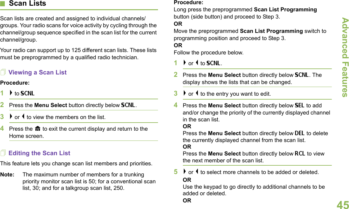 Advanced FeaturesEnglish45Scan ListsScan lists are created and assigned to individual channels/groups. Your radio scans for voice activity by cycling through the channel/group sequence specified in the scan list for the current channel/group.Your radio can support up to 125 different scan lists. These lists must be preprogrammed by a qualified radio technician.Viewing a Scan ListProcedure:1&gt; to SCNL2Press the Menu Select button directly below SCNL.3&gt; or &lt; to view the members on the list.4Press the H to exit the current display and return to the Home screen.Editing the Scan ListThis feature lets you change scan list members and priorities.Note: The maximum number of members for a trunking priority monitor scan list is 50; for a conventional scan list, 30; and for a talkgroup scan list, 250.Procedure:Long press the preprogrammed Scan List Programming button (side button) and proceed to Step 3.ORMove the preprogrammed Scan List Programming switch to programming position and proceed to Step 3. ORFollow the procedure below.1&gt; or &lt; to SCNL.2Press the Menu Select button directly below SCNL. The display shows the lists that can be changed.3&gt; or &lt; to the entry you want to edit.4Press the Menu Select button directly below SEL to add and/or change the priority of the currently displayed channel in the scan list.ORPress the Menu Select button directly below DEL to delete the currently displayed channel from the scan list.ORPress the Menu Select button directly below RCL to view the next member of the scan list.5&gt; or &lt; to select more channels to be added or deleted.ORUse the keypad to go directly to additional channels to be added or deleted.OR