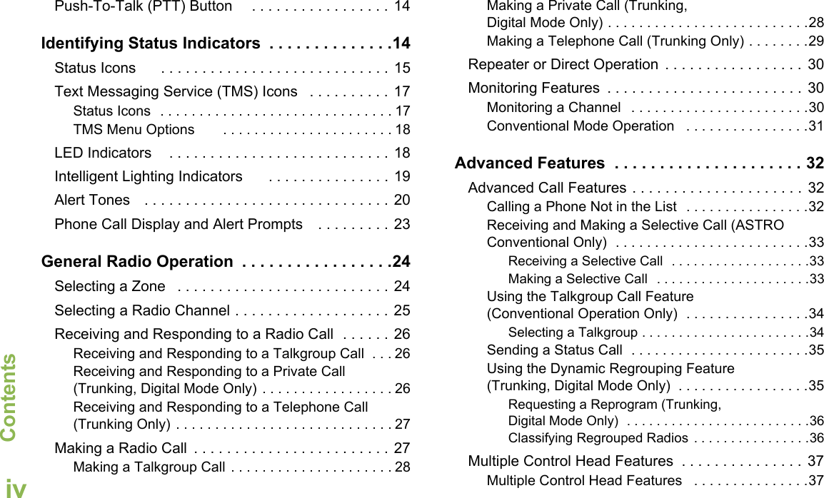 ContentsEnglishivPush-To-Talk (PTT) Button     . . . . . . . . . . . . . . . . . 14Identifying Status Indicators  . . . . . . . . . . . . . .14Status Icons      . . . . . . . . . . . . . . . . . . . . . . . . . . . . 15Text Messaging Service (TMS) Icons   . . . . . . . . . . 17Status Icons  . . . . . . . . . . . . . . . . . . . . . . . . . . . . . . 17TMS Menu Options       . . . . . . . . . . . . . . . . . . . . . . 18LED Indicators    . . . . . . . . . . . . . . . . . . . . . . . . . . . 18Intelligent Lighting Indicators      . . . . . . . . . . . . . . . 19Alert Tones   . . . . . . . . . . . . . . . . . . . . . . . . . . . . . . 20Phone Call Display and Alert Prompts    . . . . . . . . . 23General Radio Operation  . . . . . . . . . . . . . . . . .24Selecting a Zone   . . . . . . . . . . . . . . . . . . . . . . . . . . 24Selecting a Radio Channel . . . . . . . . . . . . . . . . . . . 25Receiving and Responding to a Radio Call  . . . . . . 26Receiving and Responding to a Talkgroup Call  . . . 26Receiving and Responding to a Private Call (Trunking, Digital Mode Only) . . . . . . . . . . . . . . . . . 26Receiving and Responding to a Telephone Call (Trunking Only) . . . . . . . . . . . . . . . . . . . . . . . . . . . . 27Making a Radio Call  . . . . . . . . . . . . . . . . . . . . . . . . 27Making a Talkgroup Call . . . . . . . . . . . . . . . . . . . . . 28Making a Private Call (Trunking, Digital Mode Only) . . . . . . . . . . . . . . . . . . . . . . . . . .28Making a Telephone Call (Trunking Only) . . . . . . . .29Repeater or Direct Operation  . . . . . . . . . . . . . . . . .  30Monitoring Features  . . . . . . . . . . . . . . . . . . . . . . . . 30Monitoring a Channel   . . . . . . . . . . . . . . . . . . . . . . .30Conventional Mode Operation   . . . . . . . . . . . . . . . .31Advanced Features  . . . . . . . . . . . . . . . . . . . . . 32Advanced Call Features . . . . . . . . . . . . . . . . . . . . . 32Calling a Phone Not in the List  . . . . . . . . . . . . . . . .32Receiving and Making a Selective Call (ASTRO Conventional Only)  . . . . . . . . . . . . . . . . . . . . . . . . .33Receiving a Selective Call  . . . . . . . . . . . . . . . . . . .33Making a Selective Call  . . . . . . . . . . . . . . . . . . . . .33Using the Talkgroup Call Feature (Conventional Operation Only)  . . . . . . . . . . . . . . . .34Selecting a Talkgroup . . . . . . . . . . . . . . . . . . . . . . .34Sending a Status Call  . . . . . . . . . . . . . . . . . . . . . . .35Using the Dynamic Regrouping Feature (Trunking, Digital Mode Only)  . . . . . . . . . . . . . . . . .35Requesting a Reprogram (Trunking, Digital Mode Only)  . . . . . . . . . . . . . . . . . . . . . . . . .36Classifying Regrouped Radios . . . . . . . . . . . . . . . .36Multiple Control Head Features  . . . . . . . . . . . . . . .  37Multiple Control Head Features   . . . . . . . . . . . . . . .37