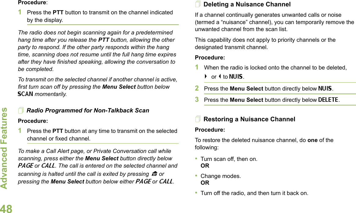 Advanced FeaturesEnglish48Procedure: 1Press the PTT button to transmit on the channel indicated by the display. The radio does not begin scanning again for a predetermined hang time after you release the PTT button, allowing the other party to respond. If the other party responds within the hang time, scanning does not resume until the full hang time expires after they have finished speaking, allowing the conversation to be completed.To transmit on the selected channel if another channel is active, first turn scan off by pressing the Menu Select button below SCAN momentarily.Radio Programmed for Non-Talkback ScanProcedure:1Press the PTT button at any time to transmit on the selected channel or fixed channel.To make a Call Alert page, or Private Conversation call while scanning, press either the Menu Select button directly below PAGE or CALL. The call is entered on the selected channel and scanning is halted until the call is exited by pressing H or pressing the Menu Select button below either PAGE or CALL.Deleting a Nuisance ChannelIf a channel continually generates unwanted calls or noise (termed a “nuisance” channel), you can temporarily remove the unwanted channel from the scan list.This capability does not apply to priority channels or the designated transmit channel.Procedure:1When the radio is locked onto the channel to be deleted,&gt; or &lt; to NUIS. 2Press the Menu Select button directly below NUIS. 3Press the Menu Select button directly below DELETE. Restoring a Nuisance ChannelProcedure: To restore the deleted nuisance channel, do one of the following:•Turn scan off, then on.OR•Change modes.OR•Turn off the radio, and then turn it back on.