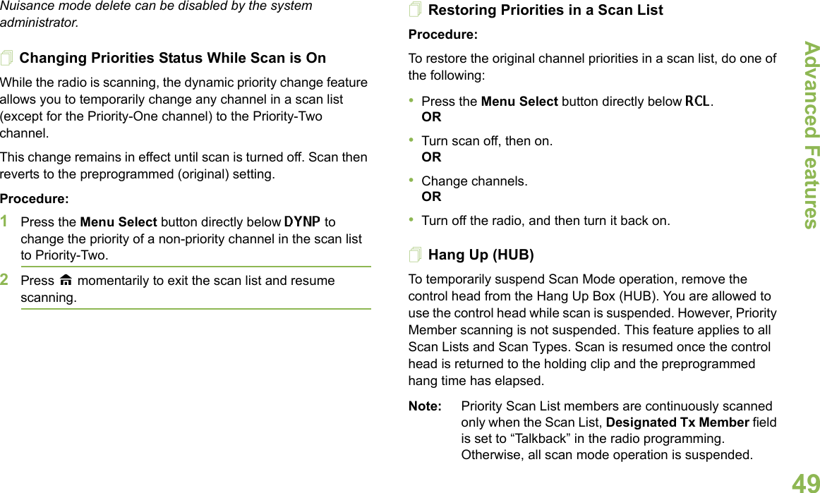 Advanced FeaturesEnglish49Nuisance mode delete can be disabled by the system administrator.Changing Priorities Status While Scan is OnWhile the radio is scanning, the dynamic priority change feature allows you to temporarily change any channel in a scan list (except for the Priority-One channel) to the Priority-Two channel.This change remains in effect until scan is turned off. Scan then reverts to the preprogrammed (original) setting.Procedure: 1Press the Menu Select button directly below DYNP to change the priority of a non-priority channel in the scan list to Priority-Two.2Press H momentarily to exit the scan list and resume scanning.Restoring Priorities in a Scan ListProcedure: To restore the original channel priorities in a scan list, do one of the following:•Press the Menu Select button directly below RCL.OR•Turn scan off, then on. OR•Change channels.OR•Turn off the radio, and then turn it back on.Hang Up (HUB)To temporarily suspend Scan Mode operation, remove the control head from the Hang Up Box (HUB). You are allowed to use the control head while scan is suspended. However, Priority Member scanning is not suspended. This feature applies to all Scan Lists and Scan Types. Scan is resumed once the control head is returned to the holding clip and the preprogrammed hang time has elapsed.Note: Priority Scan List members are continuously scanned only when the Scan List, Designated Tx Member field is set to “Talkback” in the radio programming. Otherwise, all scan mode operation is suspended.