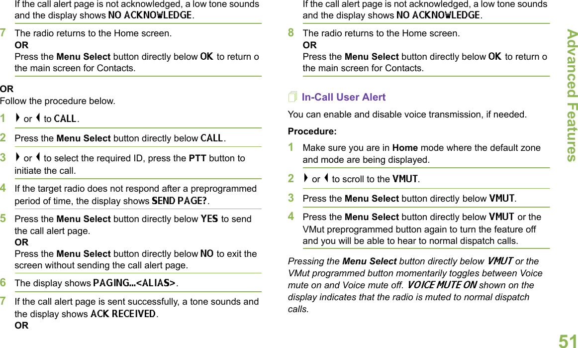 Advanced FeaturesEnglish51If the call alert page is not acknowledged, a low tone sounds and the display shows NO ACKNOWLEDGE.7The radio returns to the Home screen.ORPress the Menu Select button directly below OK to return o the main screen for Contacts.ORFollow the procedure below.1&gt; or &lt; to CALL.2Press the Menu Select button directly below CALL.3&gt; or &lt; to select the required ID, press the PTT button to initiate the call. 4If the target radio does not respond after a preprogrammed period of time, the display shows SEND PAGE?.5Press the Menu Select button directly below YES to send the call alert page.ORPress the Menu Select button directly below NO to exit the screen without sending the call alert page.6The display shows PAGING...&lt;ALIAS&gt;.7If the call alert page is sent successfully, a tone sounds and the display shows ACK RECEIVED.ORIf the call alert page is not acknowledged, a low tone sounds and the display shows NO ACKNOWLEDGE.8The radio returns to the Home screen.ORPress the Menu Select button directly below OK to return o the main screen for Contacts.In-Call User Alert You can enable and disable voice transmission, if needed.Procedure:1Make sure you are in Home mode where the default zone and mode are being displayed.2&gt; or &lt; to scroll to the VMUT.3Press the Menu Select button directly below VMUT. 4Press the Menu Select button directly below VMUT or the VMut preprogrammed button again to turn the feature off and you will be able to hear to normal dispatch calls.Pressing the Menu Select button directly below VMUT or the VMut programmed button momentarily toggles between Voice mute on and Voice mute off. VOICE MUTE ON shown on the display indicates that the radio is muted to normal dispatch calls.