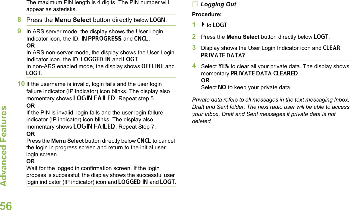 Advanced FeaturesEnglish56The maximum PIN length is 4 digits. The PIN number will appear as asterisks.8Press the Menu Select button directly below LOGN. 9In ARS server mode, the display shows the User Login Indicator icon, the ID, IN PPROGRESS and CNCL.ORIn ARS non-server mode, the display shows the User Login Indicator icon, the ID, LOGGED IN and LOGT. In non-ARS enabled mode, the display shows OFFLINE and LOGT.10 If the username is invalid, login fails and the user login failure indicator (IP indicator) icon blinks. The display also momentary shows LOGIN FAILED. Repeat step 5.ORIf the PIN is invalid, login fails and the user login failure indicator (IP indicator) icon blinks. The display also momentary shows LOGIN FAILED. Repeat Step 7.ORPress the Menu Select button directly below CNCL to cancel the login in progress screen and return to the initial user login screen. ORWait for the logged in confirmation screen. If the login process is successful, the display shows the successful user login indicator (IP indicator) icon and LOGGED IN and LOGT.Logging OutProcedure:1&gt; to LOGT.2Press the Menu Select button directly below LOGT.3Display shows the User Login Indicator icon and CLEAR PRIVATE DATA?.4Select YES to clear all your private data. The display shows momentary PRIVATE DATA CLEARED. ORSelect NO to keep your private data.Private data refers to all messages in the text messaging Inbox, Draft and Sent folder. The next radio user will be able to access your Inbox, Draft and Sent messages if private data is not deleted.