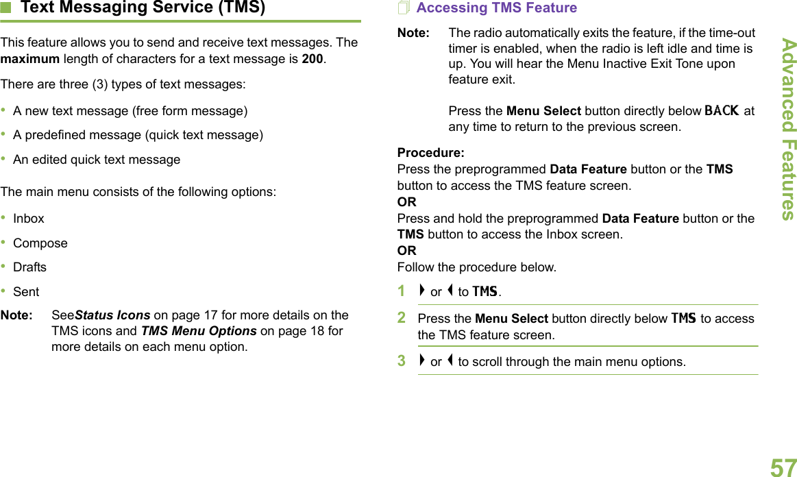 Advanced FeaturesEnglish57Text Messaging Service (TMS)This feature allows you to send and receive text messages. The maximum length of characters for a text message is 200.There are three (3) types of text messages:•A new text message (free form message)•A predefined message (quick text message)•An edited quick text messageThe main menu consists of the following options:•Inbox•Compose•Drafts•SentNote: SeeStatus Icons on page 17 for more details on the TMS icons and TMS Menu Options on page 18 for more details on each menu option.Accessing TMS FeatureNote: The radio automatically exits the feature, if the time-out timer is enabled, when the radio is left idle and time is up. You will hear the Menu Inactive Exit Tone upon feature exit. Press the Menu Select button directly below BACK at any time to return to the previous screen.Procedure:Press the preprogrammed Data Feature button or the TMS button to access the TMS feature screen.ORPress and hold the preprogrammed Data Feature button or the TMS button to access the Inbox screen.ORFollow the procedure below.1&gt; or &lt; to TMS.2Press the Menu Select button directly below TMS to access the TMS feature screen.3&gt; or &lt; to scroll through the main menu options.