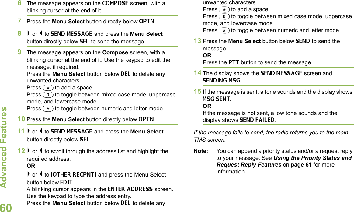 Advanced FeaturesEnglish606The message appears on the COMPOSE screen, with a blinking cursor at the end of it.7Press the Menu Select button directly below OPTN.8&gt; or &lt; to SEND MESSAGE and press the Menu Select button directly below SEL to send the message.9The message appears on the Compose screen, with a blinking cursor at the end of it. Use the keypad to edit the message, if required. Press the Menu Select button below DEL to delete any unwanted characters.Press * to add a space.Press 0 to toggle between mixed case mode, uppercase mode, and lowercase mode.Press # to toggle between numeric and letter mode.10 Press the Menu Select button directly below OPTN.11 &gt; or &lt; to SEND MESSAGE and press the Menu Select button directly below SEL.12 &gt; or &lt; to scroll through the address list and highlight the required address.OR&gt; or &lt; to {OTHER RECPNT} and press the Menu Select button below EDIT.A blinking cursor appears in the ENTER ADDRESS screen.Use the keypad to type the address entry. Press the Menu Select button below DEL to delete any unwanted characters.Press * to add a space.Press 0 to toggle between mixed case mode, uppercase mode, and lowercase mode.Press # to toggle between numeric and letter mode.13 Press the Menu Select button below SEND to send the message.ORPress the PTT button to send the message.14 The display shows the SEND MESSAGE screen and SENDING MSG.15 If the message is sent, a tone sounds and the display shows MSG SENT.ORIf the message is not sent, a low tone sounds and the display shows SEND FAILED.If the message fails to send, the radio returns you to the main TMS screen.Note: You can append a priority status and/or a request reply to your message. See Using the Priority Status and Request Reply Features on page 61 for more information.