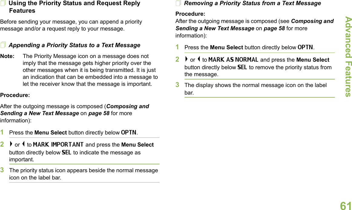 Advanced FeaturesEnglish61Using the Priority Status and Request Reply FeaturesBefore sending your message, you can append a priority message and/or a request reply to your message.Appending a Priority Status to a Text MessageNote: The Priority Message icon on a message does not imply that the message gets higher priority over the other messages when it is being transmitted. It is just an indication that can be embedded into a message to let the receiver know that the message is important.Procedure:After the outgoing message is composed (Composing and Sending a New Text Message on page 58 for more information):1Press the Menu Select button directly below OPTN.2&gt; or &lt; to MARK IMPORTANT and press the Menu Select button directly below SEL to indicate the message as important.3The priority status icon appears beside the normal message icon on the label bar.Removing a Priority Status from a Text MessageProcedure:After the outgoing message is composed (see Composing and Sending a New Text Message on page 58 for more information):1Press the Menu Select button directly below OPTN.2&gt; or &lt; to MARK AS NORMAL and press the Menu Select button directly below SEL to remove the priority status from the message.3The display shows the normal message icon on the label bar.