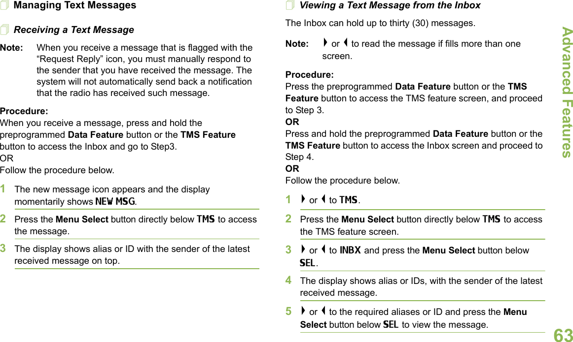 Advanced FeaturesEnglish63Managing Text MessagesReceiving a Text MessageNote: When you receive a message that is flagged with the “Request Reply” icon, you must manually respond to the sender that you have received the message. The system will not automatically send back a notification that the radio has received such message.Procedure:When you receive a message, press and hold the preprogrammed Data Feature button or the TMS Feature button to access the Inbox and go to Step3.ORFollow the procedure below.1The new message icon appears and the display momentarily shows NEW MSG.2Press the Menu Select button directly below TMS to access the message.3The display shows alias or ID with the sender of the latest received message on top.Viewing a Text Message from the InboxThe Inbox can hold up to thirty (30) messages. Note: &gt; or &lt; to read the message if fills more than one screen.Procedure:Press the preprogrammed Data Feature button or the TMS Feature button to access the TMS feature screen, and proceed to Step 3.ORPress and hold the preprogrammed Data Feature button or the TMS Feature button to access the Inbox screen and proceed to Step 4.ORFollow the procedure below.1&gt; or &lt; to TMS.2Press the Menu Select button directly below TMS to access the TMS feature screen.3&gt; or &lt; to INBX and press the Menu Select button below SEL.4The display shows alias or IDs, with the sender of the latest received message.5&gt; or &lt; to the required aliases or ID and press the Menu Select button below SEL to view the message.