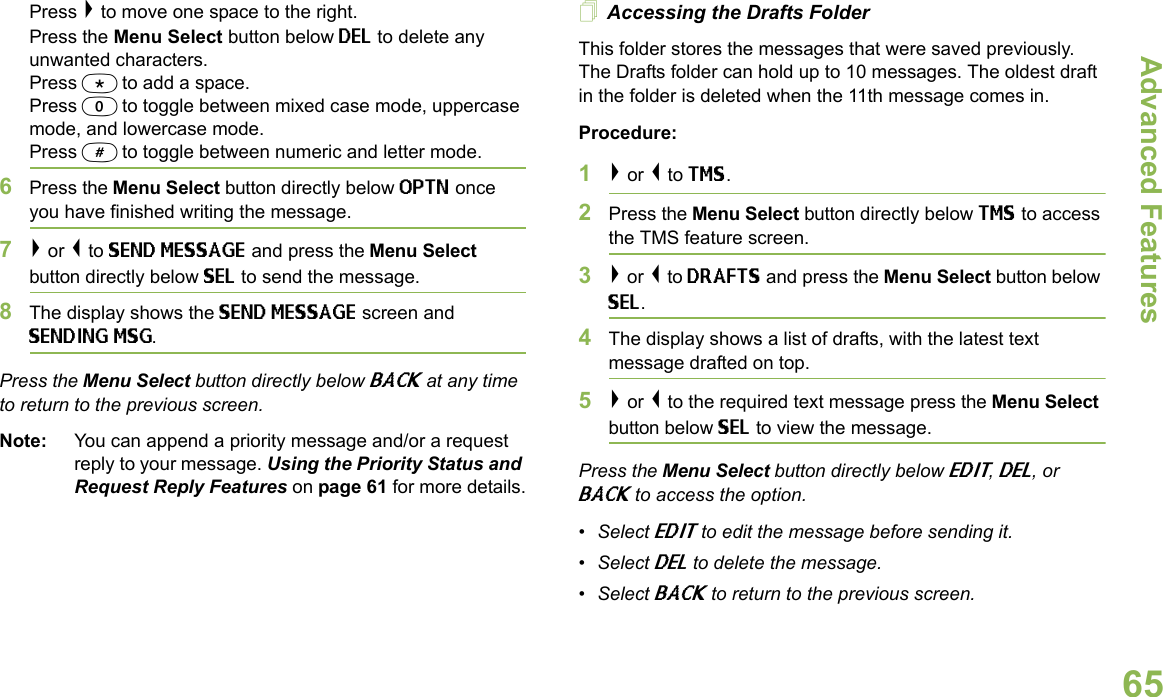 Advanced FeaturesEnglish65Press &gt; to move one space to the right.Press the Menu Select button below DEL to delete any unwanted characters.Press * to add a space.Press 0 to toggle between mixed case mode, uppercase mode, and lowercase mode.Press # to toggle between numeric and letter mode.6Press the Menu Select button directly below OPTN once you have finished writing the message.7&gt; or &lt; to SEND MESSAGE and press the Menu Select button directly below SEL to send the message.8The display shows the SEND MESSAGE screen and SENDING MSG.Press the Menu Select button directly below BACK at any time to return to the previous screen.Note: You can append a priority message and/or a request reply to your message. Using the Priority Status and Request Reply Features on page 61 for more details.Accessing the Drafts FolderThis folder stores the messages that were saved previously. The Drafts folder can hold up to 10 messages. The oldest draft in the folder is deleted when the 11th message comes in.Procedure:1&gt; or &lt; to TMS.2Press the Menu Select button directly below TMS to access the TMS feature screen.3&gt; or &lt; to DRAFTS and press the Menu Select button below SEL.4The display shows a list of drafts, with the latest text message drafted on top.5&gt; or &lt; to the required text message press the Menu Select button below SEL to view the message.Press the Menu Select button directly below EDIT, DEL, or BACK to access the option.•Select EDIT to edit the message before sending it.•Select DEL to delete the message.•Select BACK to return to the previous screen.