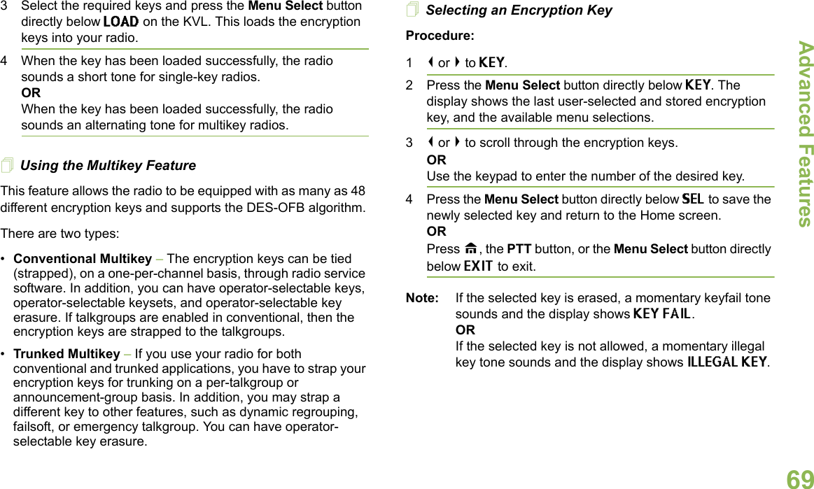 Advanced FeaturesEnglish693 Select the required keys and press the Menu Select button directly below LOAD on the KVL. This loads the encryption keys into your radio.4 When the key has been loaded successfully, the radio sounds a short tone for single-key radios.ORWhen the key has been loaded successfully, the radio sounds an alternating tone for multikey radios.Using the Multikey FeatureThis feature allows the radio to be equipped with as many as 48 different encryption keys and supports the DES-OFB algorithm.There are two types:•Conventional Multikey – The encryption keys can be tied (strapped), on a one-per-channel basis, through radio service software. In addition, you can have operator-selectable keys, operator-selectable keysets, and operator-selectable key erasure. If talkgroups are enabled in conventional, then the encryption keys are strapped to the talkgroups.•Trunked Multikey – If you use your radio for both conventional and trunked applications, you have to strap your encryption keys for trunking on a per-talkgroup or announcement-group basis. In addition, you may strap a different key to other features, such as dynamic regrouping, failsoft, or emergency talkgroup. You can have operator-selectable key erasure.Selecting an Encryption KeyProcedure:1&lt; or &gt; to KEY.2 Press the Menu Select button directly below KEY. The display shows the last user-selected and stored encryption key, and the available menu selections.3&lt; or &gt; to scroll through the encryption keys.ORUse the keypad to enter the number of the desired key.4 Press the Menu Select button directly below SEL to save the newly selected key and return to the Home screen.ORPress H, the PTT button, or the Menu Select button directly below EXIT to exit.Note: If the selected key is erased, a momentary keyfail tone sounds and the display shows KEY FAIL.ORIf the selected key is not allowed, a momentary illegal key tone sounds and the display shows ILLEGAL KEY.