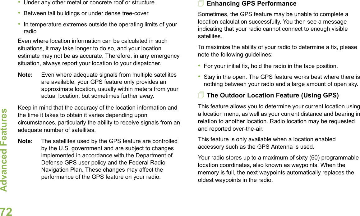 Advanced FeaturesEnglish72•Under any other metal or concrete roof or structure•Between tall buildings or under dense tree-cover•In temperature extremes outside the operating limits of your radioEven where location information can be calculated in such situations, it may take longer to do so, and your location estimate may not be as accurate. Therefore, in any emergency situation, always report your location to your dispatcher. Note: Even where adequate signals from multiple satellites are available, your GPS feature only provides an approximate location, usually within meters from your actual location, but sometimes further away.Keep in mind that the accuracy of the location information and the time it takes to obtain it varies depending upon circumstances, particularly the ability to receive signals from an adequate number of satellites. Note: The satellites used by the GPS feature are controlled by the U.S. government and are subject to changes implemented in accordance with the Department of Defense GPS user policy and the Federal Radio Navigation Plan. These changes may affect the performance of the GPS feature on your radio.Enhancing GPS PerformanceSometimes, the GPS feature may be unable to complete a location calculation successfully. You then see a message indicating that your radio cannot connect to enough visible satellites.To maximize the ability of your radio to determine a fix, please note the following guidelines:•For your initial fix, hold the radio in the face position.•Stay in the open. The GPS feature works best where there is nothing between your radio and a large amount of open sky.The Outdoor Location Feature (Using GPS)This feature allows you to determine your current location using a location menu, as well as your current distance and bearing in relation to another location. Radio location may be requested and reported over-the-air.This feature is only available when a location enabled accessory such as the GPS Antenna is used.Your radio stores up to a maximum of sixty (60) programmable location coordinates, also known as waypoints. When the memory is full, the next waypoints automatically replaces the oldest waypoints in the radio.