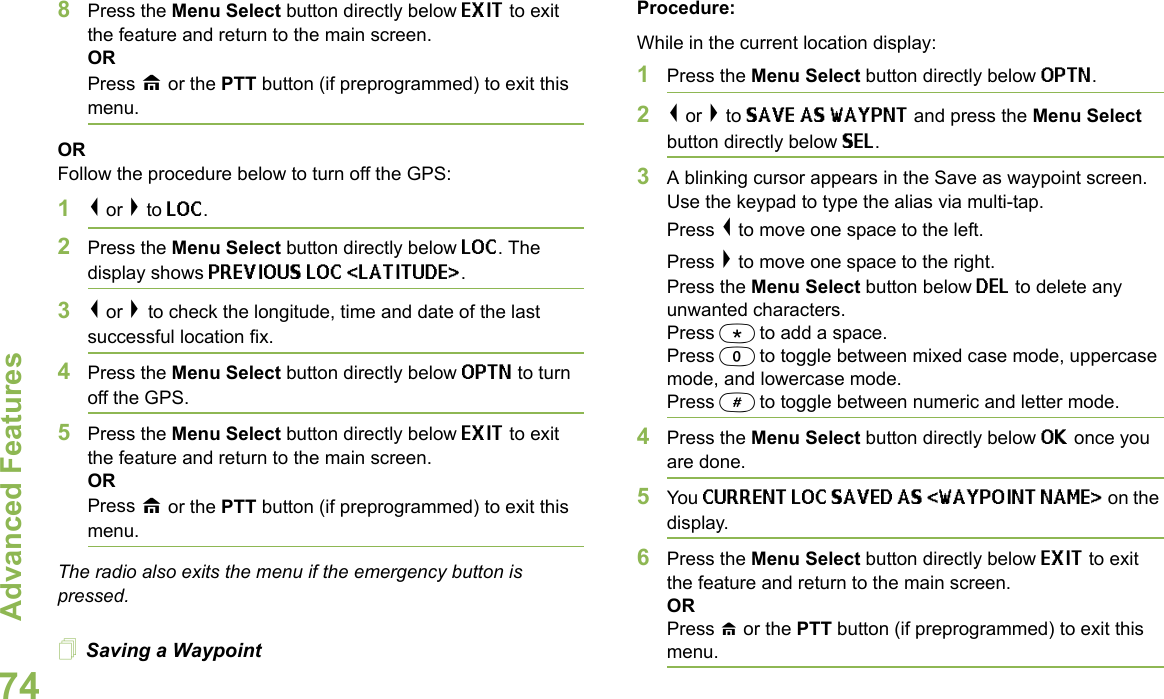 Advanced FeaturesEnglish748Press the Menu Select button directly below EXIT to exit the feature and return to the main screen.ORPress H or the PTT button (if preprogrammed) to exit this menu.ORFollow the procedure below to turn off the GPS:1&lt; or &gt; to LOC.2Press the Menu Select button directly below LOC. The display shows PREVIOUS LOC &lt;LATITUDE&gt;. 3&lt; or &gt; to check the longitude, time and date of the last successful location fix.4Press the Menu Select button directly below OPTN to turn off the GPS.5Press the Menu Select button directly below EXIT to exit the feature and return to the main screen.ORPress H or the PTT button (if preprogrammed) to exit this menu.The radio also exits the menu if the emergency button is pressed. Saving a WaypointProcedure:While in the current location display:1Press the Menu Select button directly below OPTN.2&lt; or &gt; to SAVE AS WAYPNT and press the Menu Select button directly below SEL. 3A blinking cursor appears in the Save as waypoint screen. Use the keypad to type the alias via multi-tap. Press &lt; to move one space to the left.Press &gt; to move one space to the right.Press the Menu Select button below DEL to delete any unwanted characters.Press * to add a space.Press 0 to toggle between mixed case mode, uppercase mode, and lowercase mode.Press # to toggle between numeric and letter mode.4Press the Menu Select button directly below OK once you are done.5You CURRENT LOC SAVED AS &lt;WAYPOINT NAME&gt; on the display.6Press the Menu Select button directly below EXIT to exit the feature and return to the main screen.ORPress H or the PTT button (if preprogrammed) to exit this menu.