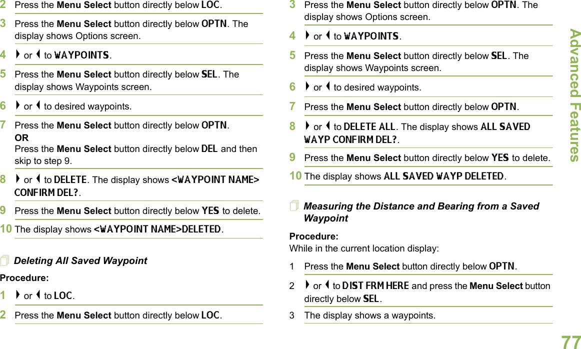 Advanced FeaturesEnglish772Press the Menu Select button directly below LOC.3Press the Menu Select button directly below OPTN. The display shows Options screen.4&gt; or &lt; to WAYPOINTS.5Press the Menu Select button directly below SEL. The display shows Waypoints screen.6&gt; or &lt; to desired waypoints.7Press the Menu Select button directly below OPTN. OR Press the Menu Select button directly below DEL and then skip to step 9.8&gt; or &lt; to DELETE. The display shows &lt;WAYPOINT NAME&gt; CONFIRM DEL?.9Press the Menu Select button directly below YES to delete.10 The display shows &lt;WAYPOINT NAME&gt;DELETED.Deleting All Saved WaypointProcedure:1&gt; or &lt; to LOC.2Press the Menu Select button directly below LOC.3Press the Menu Select button directly below OPTN. The display shows Options screen.4&gt; or &lt; to WAYPOINTS.5Press the Menu Select button directly below SEL. The display shows Waypoints screen.6&gt; or &lt; to desired waypoints.7Press the Menu Select button directly below OPTN. 8&gt; or &lt; to DELETE ALL. The display shows ALL SAVED WAYP CONFIRM DEL?.9Press the Menu Select button directly below YES to delete.10 The display shows ALL SAVED WAYP DELETED.Measuring the Distance and Bearing from a Saved WaypointProcedure:While in the current location display:1 Press the Menu Select button directly below OPTN.2&gt; or &lt; to DIST FRM HERE and press the Menu Select button directly below SEL.3 The display shows a waypoints.