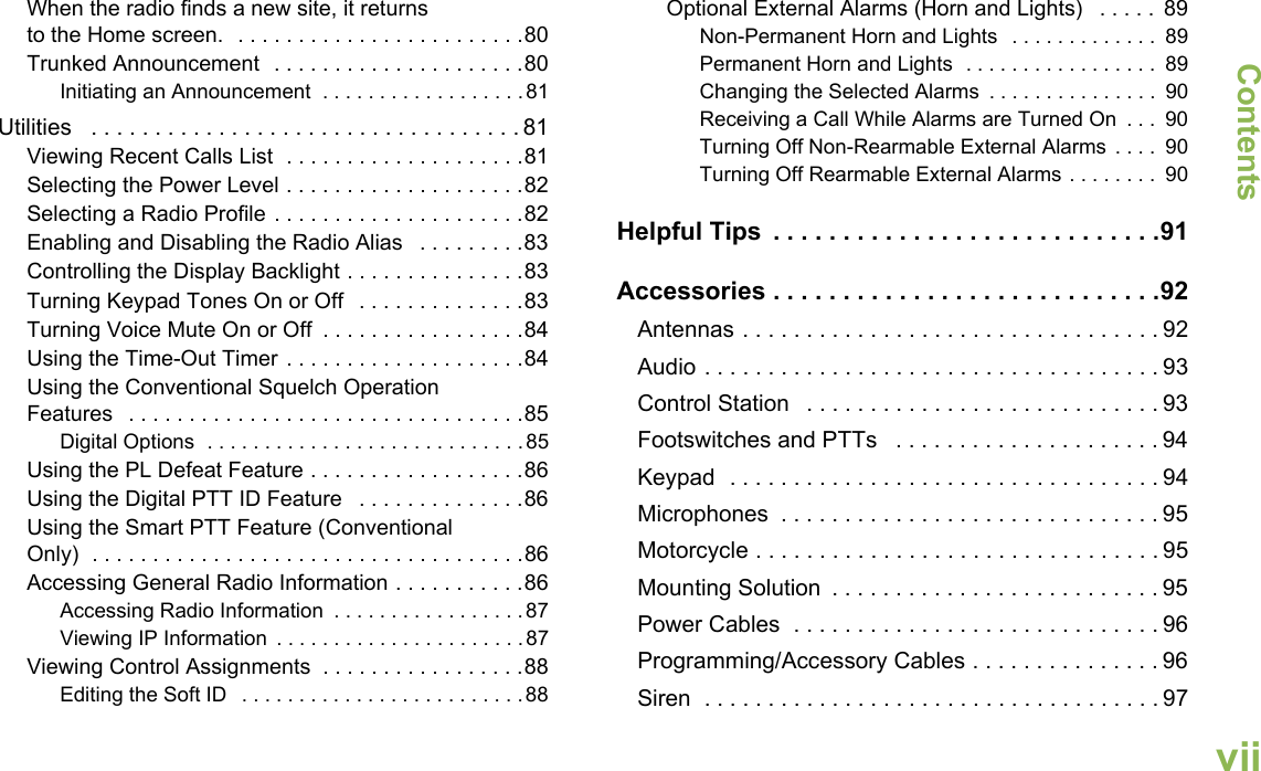 ContentsEnglishviiWhen the radio finds a new site, it returns to the Home screen.  . . . . . . . . . . . . . . . . . . . . . . . .80Trunked Announcement  . . . . . . . . . . . . . . . . . . . . .80Initiating an Announcement  . . . . . . . . . . . . . . . . . .81Utilities   . . . . . . . . . . . . . . . . . . . . . . . . . . . . . . . . . . 81Viewing Recent Calls List  . . . . . . . . . . . . . . . . . . . .81Selecting the Power Level . . . . . . . . . . . . . . . . . . . .82Selecting a Radio Profile . . . . . . . . . . . . . . . . . . . . .82Enabling and Disabling the Radio Alias   . . . . . . . . .83Controlling the Display Backlight . . . . . . . . . . . . . . .83Turning Keypad Tones On or Off   . . . . . . . . . . . . . .83Turning Voice Mute On or Off  . . . . . . . . . . . . . . . . .84Using the Time-Out Timer . . . . . . . . . . . . . . . . . . . .84Using the Conventional Squelch Operation Features   . . . . . . . . . . . . . . . . . . . . . . . . . . . . . . . . .85Digital Options  . . . . . . . . . . . . . . . . . . . . . . . . . . . .85Using the PL Defeat Feature . . . . . . . . . . . . . . . . . .86Using the Digital PTT ID Feature   . . . . . . . . . . . . . .86Using the Smart PTT Feature (Conventional Only)  . . . . . . . . . . . . . . . . . . . . . . . . . . . . . . . . . . . .86Accessing General Radio Information . . . . . . . . . . .86Accessing Radio Information  . . . . . . . . . . . . . . . . .87Viewing IP Information  . . . . . . . . . . . . . . . . . . . . . .87Viewing Control Assignments  . . . . . . . . . . . . . . . . .88Editing the Soft ID   . . . . . . . . . . . . . . . . . . . . . . . . .88Optional External Alarms (Horn and Lights)   . . . . .  89Non-Permanent Horn and Lights  . . . . . . . . . . . . .  89Permanent Horn and Lights  . . . . . . . . . . . . . . . . .  89Changing the Selected Alarms  . . . . . . . . . . . . . . .  90Receiving a Call While Alarms are Turned On  . . .  90Turning Off Non-Rearmable External Alarms  . . . .  90Turning Off Rearmable External Alarms . . . . . . . .  90Helpful Tips  . . . . . . . . . . . . . . . . . . . . . . . . . . . .91Accessories . . . . . . . . . . . . . . . . . . . . . . . . . . . .92Antennas . . . . . . . . . . . . . . . . . . . . . . . . . . . . . . . . . 92Audio . . . . . . . . . . . . . . . . . . . . . . . . . . . . . . . . . . . . 93Control Station   . . . . . . . . . . . . . . . . . . . . . . . . . . . . 93Footswitches and PTTs   . . . . . . . . . . . . . . . . . . . . . 94Keypad  . . . . . . . . . . . . . . . . . . . . . . . . . . . . . . . . . . 94Microphones  . . . . . . . . . . . . . . . . . . . . . . . . . . . . . . 95Motorcycle . . . . . . . . . . . . . . . . . . . . . . . . . . . . . . . . 95Mounting Solution  . . . . . . . . . . . . . . . . . . . . . . . . . . 95Power Cables  . . . . . . . . . . . . . . . . . . . . . . . . . . . . . 96Programming/Accessory Cables . . . . . . . . . . . . . . . 96Siren  . . . . . . . . . . . . . . . . . . . . . . . . . . . . . . . . . . . . 97