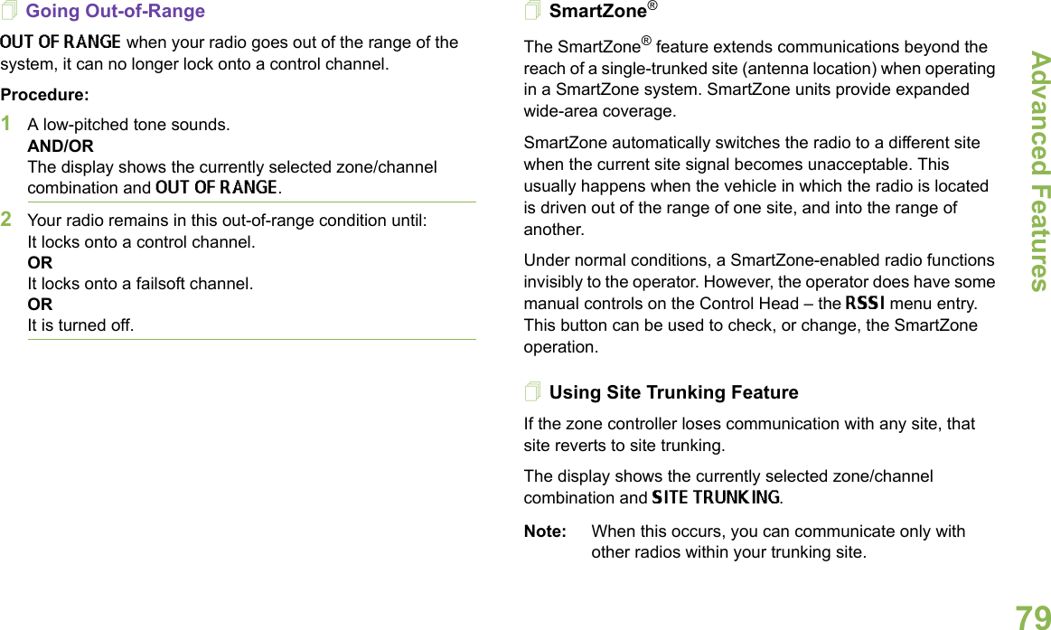 Advanced FeaturesEnglish79Going Out-of-RangeOUT OF RANGE when your radio goes out of the range of the system, it can no longer lock onto a control channel.Procedure:1A low-pitched tone sounds.AND/ORThe display shows the currently selected zone/channel combination and OUT OF RANGE.2Your radio remains in this out-of-range condition until:It locks onto a control channel.ORIt locks onto a failsoft channel.OR It is turned off.SmartZone®The SmartZone® feature extends communications beyond the reach of a single-trunked site (antenna location) when operating in a SmartZone system. SmartZone units provide expanded wide-area coverage.SmartZone automatically switches the radio to a different site when the current site signal becomes unacceptable. This usually happens when the vehicle in which the radio is located is driven out of the range of one site, and into the range of another.Under normal conditions, a SmartZone-enabled radio functions invisibly to the operator. However, the operator does have some manual controls on the Control Head – the RSSI menu entry. This button can be used to check, or change, the SmartZone operation.Using Site Trunking FeatureIf the zone controller loses communication with any site, that site reverts to site trunking.The display shows the currently selected zone/channel combination and SITE TRUNKING.Note: When this occurs, you can communicate only with other radios within your trunking site.