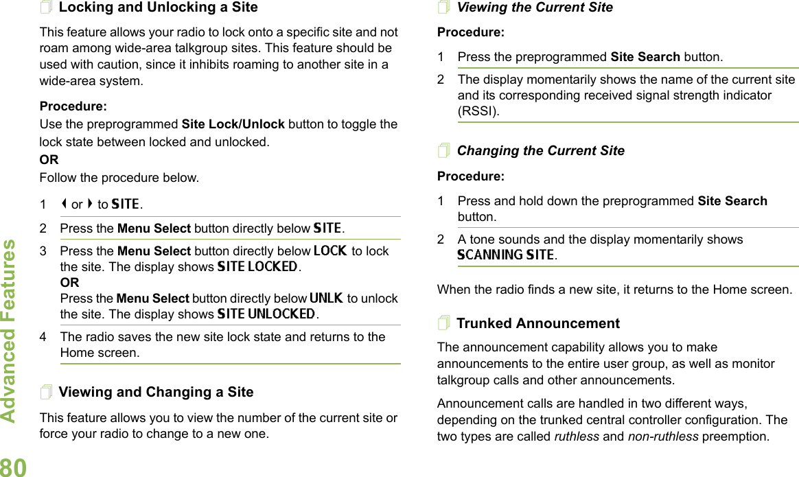 Advanced FeaturesEnglish80Locking and Unlocking a SiteThis feature allows your radio to lock onto a specific site and not roam among wide-area talkgroup sites. This feature should be used with caution, since it inhibits roaming to another site in a wide-area system.Procedure: Use the preprogrammed Site Lock/Unlock button to toggle the lock state between locked and unlocked.ORFollow the procedure below.1&lt; or &gt; to SITE.2 Press the Menu Select button directly below SITE.3 Press the Menu Select button directly below LOCK to lock the site. The display shows SITE LOCKED. ORPress the Menu Select button directly below UNLK to unlock the site. The display shows SITE UNLOCKED.4 The radio saves the new site lock state and returns to the Home screen.Viewing and Changing a SiteThis feature allows you to view the number of the current site or force your radio to change to a new one.Viewing the Current SiteProcedure:1 Press the preprogrammed Site Search button.2 The display momentarily shows the name of the current site and its corresponding received signal strength indicator (RSSI).Changing the Current SiteProcedure:1 Press and hold down the preprogrammed Site Search button.2 A tone sounds and the display momentarily shows SCANNING SITE.When the radio finds a new site, it returns to the Home screen.Trunked AnnouncementThe announcement capability allows you to make announcements to the entire user group, as well as monitor talkgroup calls and other announcements.Announcement calls are handled in two different ways, depending on the trunked central controller configuration. The two types are called ruthless and non-ruthless preemption.